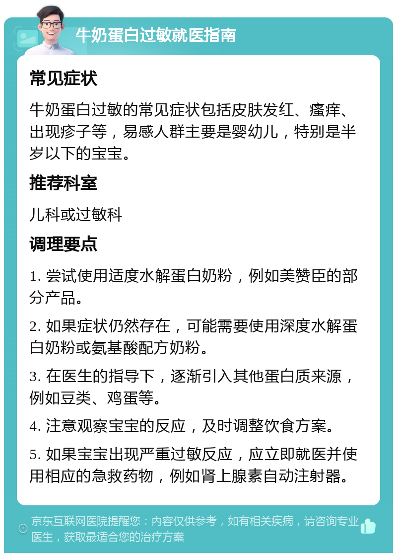 牛奶蛋白过敏就医指南 常见症状 牛奶蛋白过敏的常见症状包括皮肤发红、瘙痒、出现疹子等，易感人群主要是婴幼儿，特别是半岁以下的宝宝。 推荐科室 儿科或过敏科 调理要点 1. 尝试使用适度水解蛋白奶粉，例如美赞臣的部分产品。 2. 如果症状仍然存在，可能需要使用深度水解蛋白奶粉或氨基酸配方奶粉。 3. 在医生的指导下，逐渐引入其他蛋白质来源，例如豆类、鸡蛋等。 4. 注意观察宝宝的反应，及时调整饮食方案。 5. 如果宝宝出现严重过敏反应，应立即就医并使用相应的急救药物，例如肾上腺素自动注射器。