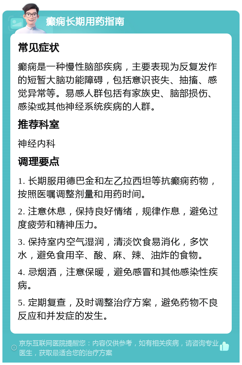 癫痫长期用药指南 常见症状 癫痫是一种慢性脑部疾病，主要表现为反复发作的短暂大脑功能障碍，包括意识丧失、抽搐、感觉异常等。易感人群包括有家族史、脑部损伤、感染或其他神经系统疾病的人群。 推荐科室 神经内科 调理要点 1. 长期服用德巴金和左乙拉西坦等抗癫痫药物，按照医嘱调整剂量和用药时间。 2. 注意休息，保持良好情绪，规律作息，避免过度疲劳和精神压力。 3. 保持室内空气湿润，清淡饮食易消化，多饮水，避免食用辛、酸、麻、辣、油炸的食物。 4. 忌烟酒，注意保暖，避免感冒和其他感染性疾病。 5. 定期复查，及时调整治疗方案，避免药物不良反应和并发症的发生。