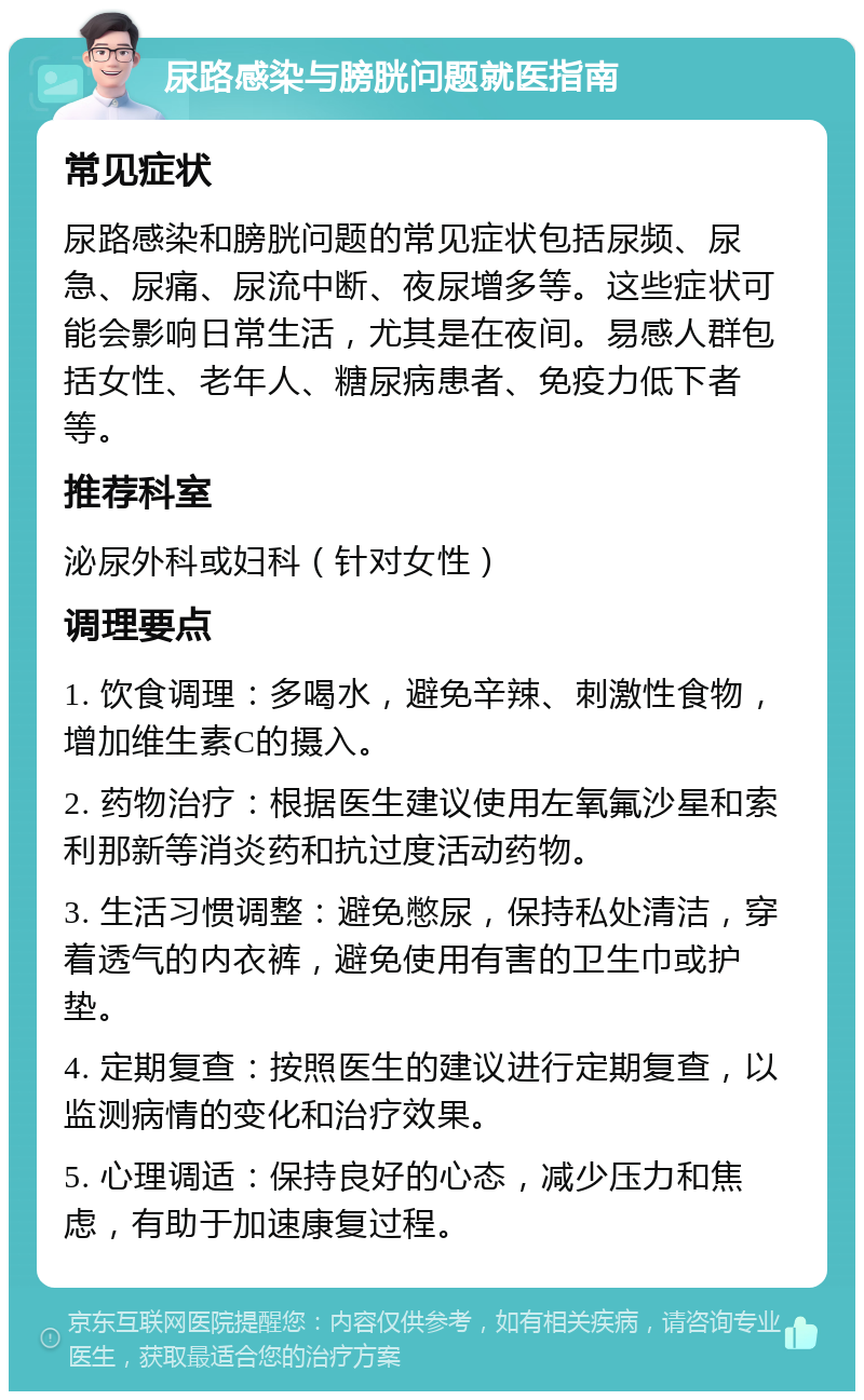 尿路感染与膀胱问题就医指南 常见症状 尿路感染和膀胱问题的常见症状包括尿频、尿急、尿痛、尿流中断、夜尿增多等。这些症状可能会影响日常生活，尤其是在夜间。易感人群包括女性、老年人、糖尿病患者、免疫力低下者等。 推荐科室 泌尿外科或妇科（针对女性） 调理要点 1. 饮食调理：多喝水，避免辛辣、刺激性食物，增加维生素C的摄入。 2. 药物治疗：根据医生建议使用左氧氟沙星和索利那新等消炎药和抗过度活动药物。 3. 生活习惯调整：避免憋尿，保持私处清洁，穿着透气的内衣裤，避免使用有害的卫生巾或护垫。 4. 定期复查：按照医生的建议进行定期复查，以监测病情的变化和治疗效果。 5. 心理调适：保持良好的心态，减少压力和焦虑，有助于加速康复过程。