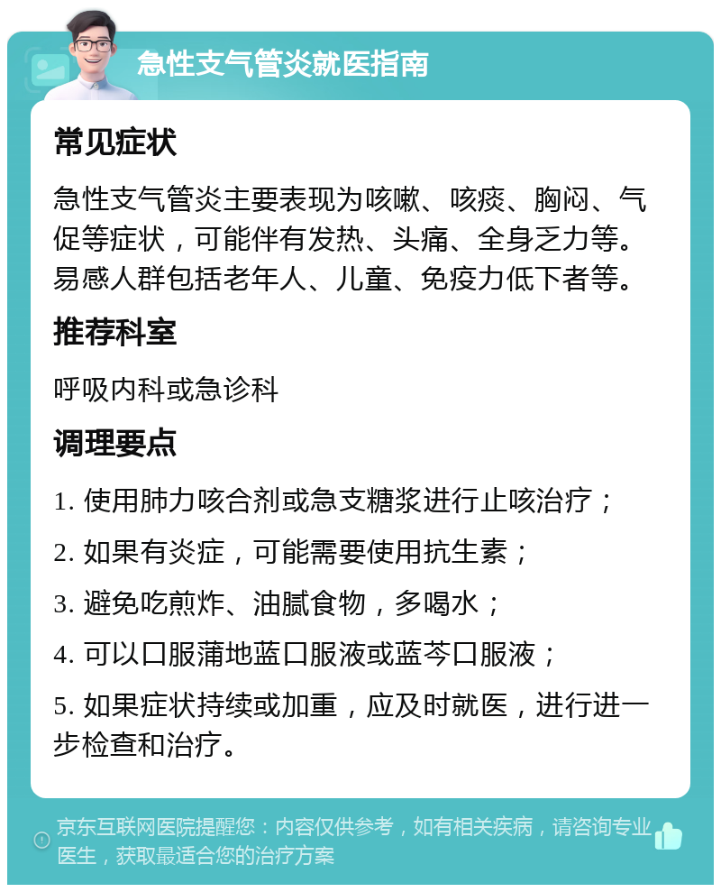 急性支气管炎就医指南 常见症状 急性支气管炎主要表现为咳嗽、咳痰、胸闷、气促等症状，可能伴有发热、头痛、全身乏力等。易感人群包括老年人、儿童、免疫力低下者等。 推荐科室 呼吸内科或急诊科 调理要点 1. 使用肺力咳合剂或急支糖浆进行止咳治疗； 2. 如果有炎症，可能需要使用抗生素； 3. 避免吃煎炸、油腻食物，多喝水； 4. 可以口服蒲地蓝口服液或蓝芩口服液； 5. 如果症状持续或加重，应及时就医，进行进一步检查和治疗。