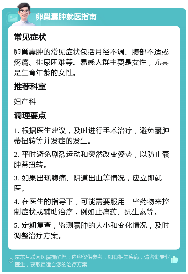 卵巢囊肿就医指南 常见症状 卵巢囊肿的常见症状包括月经不调、腹部不适或疼痛、排尿困难等。易感人群主要是女性，尤其是生育年龄的女性。 推荐科室 妇产科 调理要点 1. 根据医生建议，及时进行手术治疗，避免囊肿蒂扭转等并发症的发生。 2. 平时避免剧烈运动和突然改变姿势，以防止囊肿蒂扭转。 3. 如果出现腹痛、阴道出血等情况，应立即就医。 4. 在医生的指导下，可能需要服用一些药物来控制症状或辅助治疗，例如止痛药、抗生素等。 5. 定期复查，监测囊肿的大小和变化情况，及时调整治疗方案。