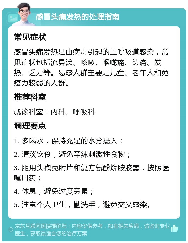 感冒头痛发热的处理指南 常见症状 感冒头痛发热是由病毒引起的上呼吸道感染，常见症状包括流鼻涕、咳嗽、喉咙痛、头痛、发热、乏力等。易感人群主要是儿童、老年人和免疫力较弱的人群。 推荐科室 就诊科室：内科、呼吸科 调理要点 1. 多喝水，保持充足的水分摄入； 2. 清淡饮食，避免辛辣刺激性食物； 3. 服用头孢克肟片和复方氨酚烷胺胶囊，按照医嘱用药； 4. 休息，避免过度劳累； 5. 注意个人卫生，勤洗手，避免交叉感染。