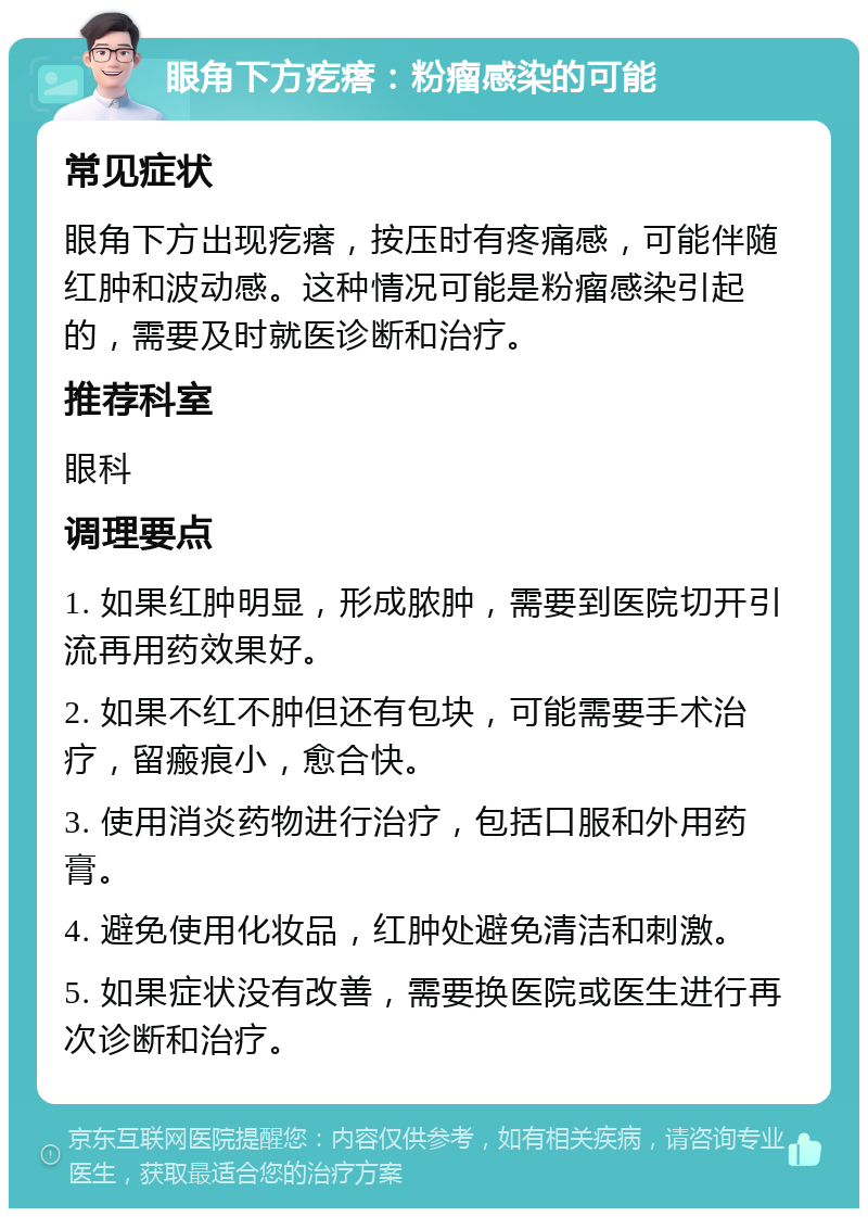 眼角下方疙瘩：粉瘤感染的可能 常见症状 眼角下方出现疙瘩，按压时有疼痛感，可能伴随红肿和波动感。这种情况可能是粉瘤感染引起的，需要及时就医诊断和治疗。 推荐科室 眼科 调理要点 1. 如果红肿明显，形成脓肿，需要到医院切开引流再用药效果好。 2. 如果不红不肿但还有包块，可能需要手术治疗，留瘢痕小，愈合快。 3. 使用消炎药物进行治疗，包括口服和外用药膏。 4. 避免使用化妆品，红肿处避免清洁和刺激。 5. 如果症状没有改善，需要换医院或医生进行再次诊断和治疗。