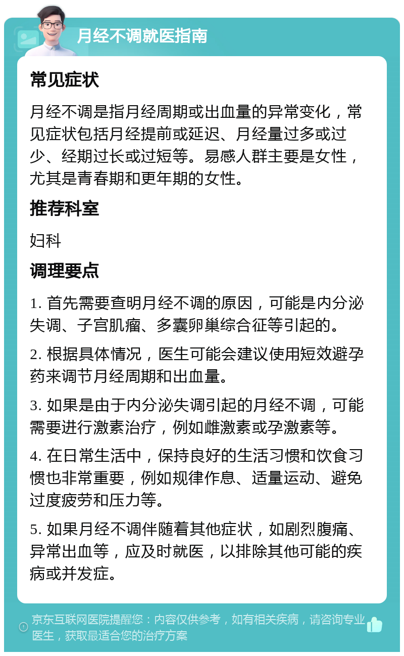 月经不调就医指南 常见症状 月经不调是指月经周期或出血量的异常变化，常见症状包括月经提前或延迟、月经量过多或过少、经期过长或过短等。易感人群主要是女性，尤其是青春期和更年期的女性。 推荐科室 妇科 调理要点 1. 首先需要查明月经不调的原因，可能是内分泌失调、子宫肌瘤、多囊卵巢综合征等引起的。 2. 根据具体情况，医生可能会建议使用短效避孕药来调节月经周期和出血量。 3. 如果是由于内分泌失调引起的月经不调，可能需要进行激素治疗，例如雌激素或孕激素等。 4. 在日常生活中，保持良好的生活习惯和饮食习惯也非常重要，例如规律作息、适量运动、避免过度疲劳和压力等。 5. 如果月经不调伴随着其他症状，如剧烈腹痛、异常出血等，应及时就医，以排除其他可能的疾病或并发症。