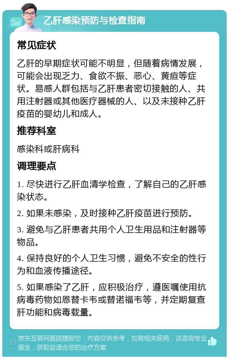 乙肝感染预防与检查指南 常见症状 乙肝的早期症状可能不明显，但随着病情发展，可能会出现乏力、食欲不振、恶心、黄疸等症状。易感人群包括与乙肝患者密切接触的人、共用注射器或其他医疗器械的人、以及未接种乙肝疫苗的婴幼儿和成人。 推荐科室 感染科或肝病科 调理要点 1. 尽快进行乙肝血清学检查，了解自己的乙肝感染状态。 2. 如果未感染，及时接种乙肝疫苗进行预防。 3. 避免与乙肝患者共用个人卫生用品和注射器等物品。 4. 保持良好的个人卫生习惯，避免不安全的性行为和血液传播途径。 5. 如果感染了乙肝，应积极治疗，遵医嘱使用抗病毒药物如恩替卡韦或替诺福韦等，并定期复查肝功能和病毒载量。