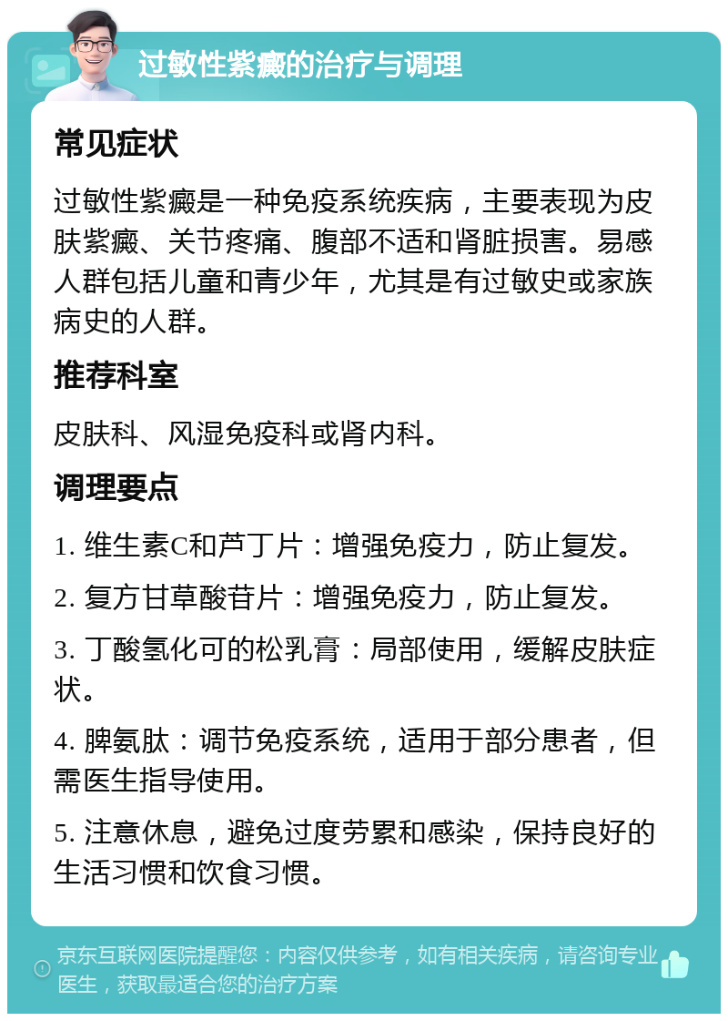 过敏性紫癜的治疗与调理 常见症状 过敏性紫癜是一种免疫系统疾病，主要表现为皮肤紫癜、关节疼痛、腹部不适和肾脏损害。易感人群包括儿童和青少年，尤其是有过敏史或家族病史的人群。 推荐科室 皮肤科、风湿免疫科或肾内科。 调理要点 1. 维生素C和芦丁片：增强免疫力，防止复发。 2. 复方甘草酸苷片：增强免疫力，防止复发。 3. 丁酸氢化可的松乳膏：局部使用，缓解皮肤症状。 4. 脾氨肽：调节免疫系统，适用于部分患者，但需医生指导使用。 5. 注意休息，避免过度劳累和感染，保持良好的生活习惯和饮食习惯。