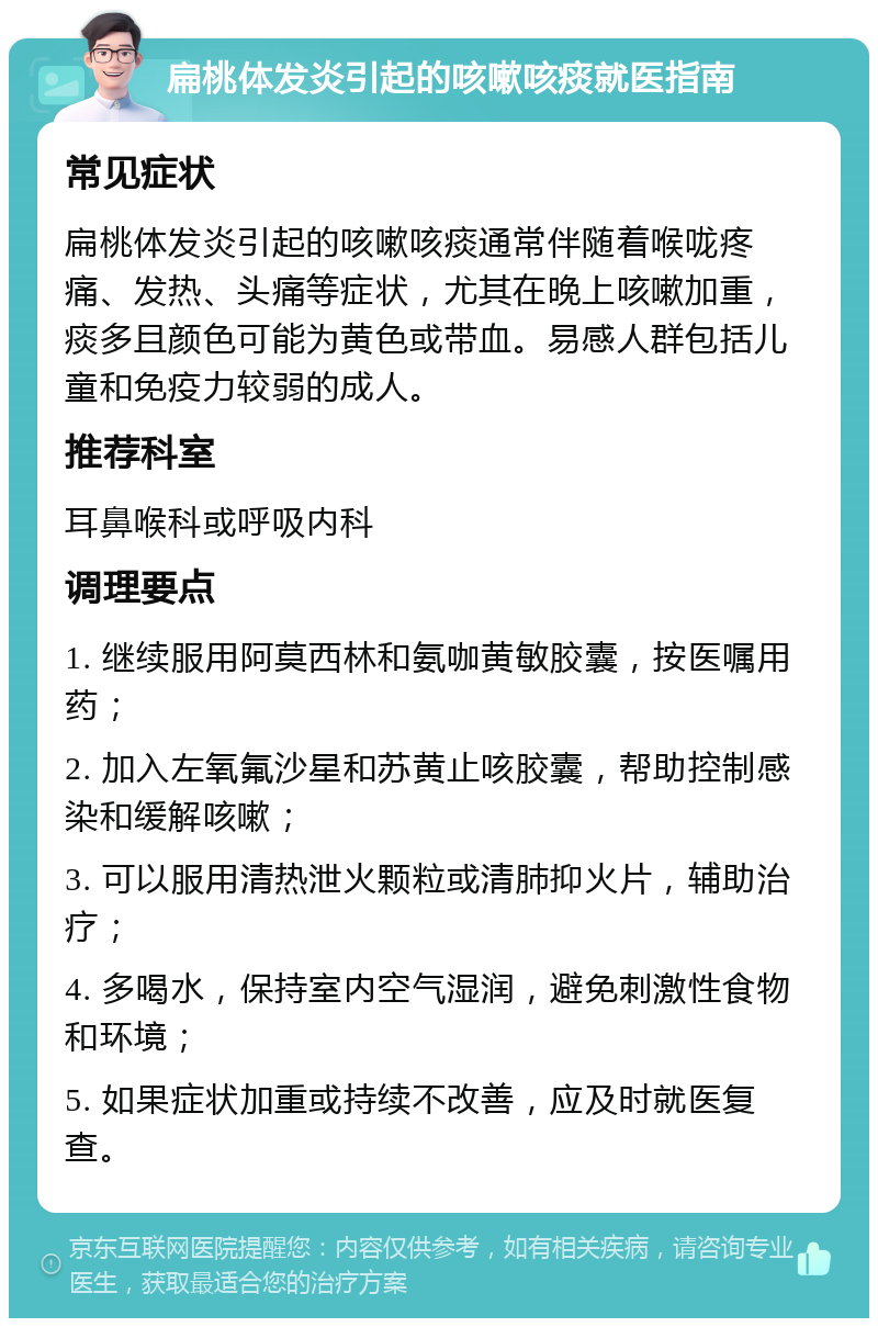 扁桃体发炎引起的咳嗽咳痰就医指南 常见症状 扁桃体发炎引起的咳嗽咳痰通常伴随着喉咙疼痛、发热、头痛等症状，尤其在晚上咳嗽加重，痰多且颜色可能为黄色或带血。易感人群包括儿童和免疫力较弱的成人。 推荐科室 耳鼻喉科或呼吸内科 调理要点 1. 继续服用阿莫西林和氨咖黄敏胶囊，按医嘱用药； 2. 加入左氧氟沙星和苏黄止咳胶囊，帮助控制感染和缓解咳嗽； 3. 可以服用清热泄火颗粒或清肺抑火片，辅助治疗； 4. 多喝水，保持室内空气湿润，避免刺激性食物和环境； 5. 如果症状加重或持续不改善，应及时就医复查。