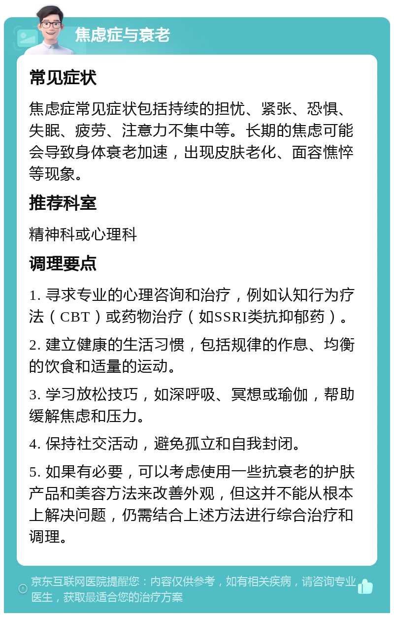 焦虑症与衰老 常见症状 焦虑症常见症状包括持续的担忧、紧张、恐惧、失眠、疲劳、注意力不集中等。长期的焦虑可能会导致身体衰老加速，出现皮肤老化、面容憔悴等现象。 推荐科室 精神科或心理科 调理要点 1. 寻求专业的心理咨询和治疗，例如认知行为疗法（CBT）或药物治疗（如SSRI类抗抑郁药）。 2. 建立健康的生活习惯，包括规律的作息、均衡的饮食和适量的运动。 3. 学习放松技巧，如深呼吸、冥想或瑜伽，帮助缓解焦虑和压力。 4. 保持社交活动，避免孤立和自我封闭。 5. 如果有必要，可以考虑使用一些抗衰老的护肤产品和美容方法来改善外观，但这并不能从根本上解决问题，仍需结合上述方法进行综合治疗和调理。