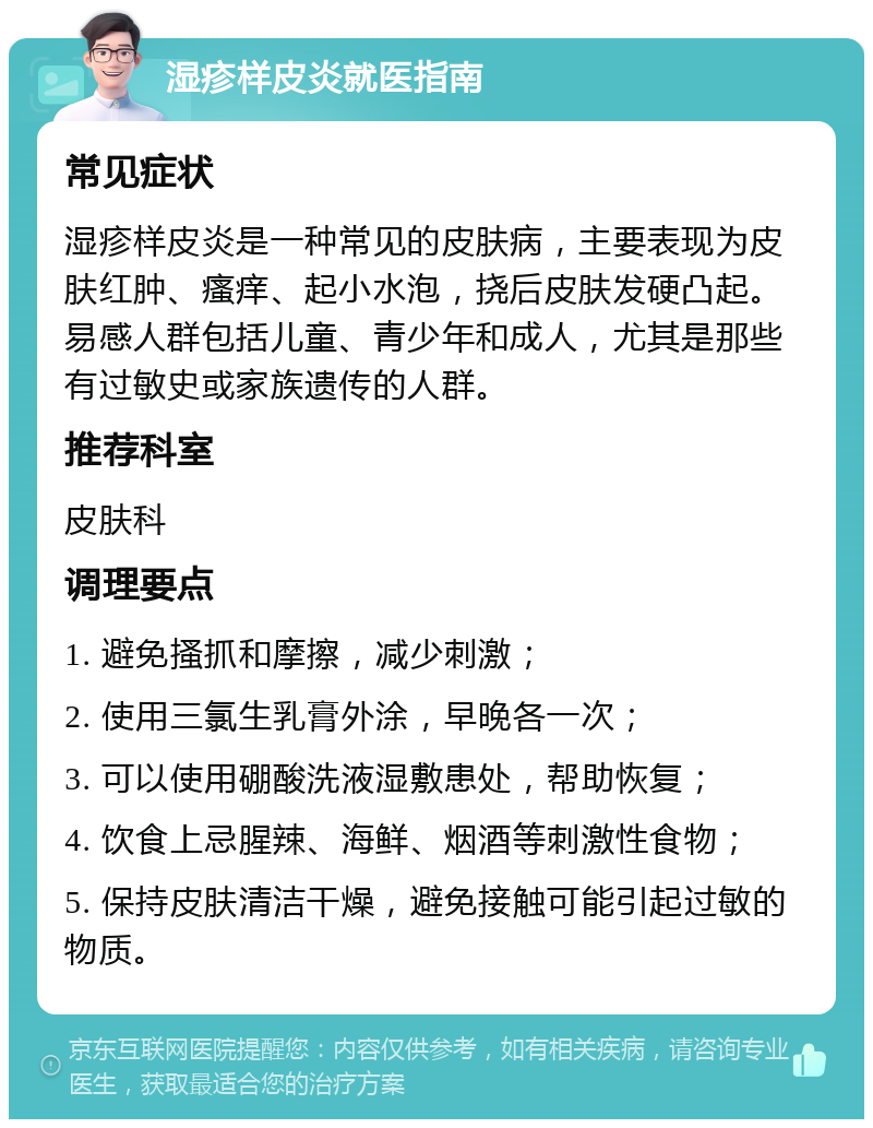 湿疹样皮炎就医指南 常见症状 湿疹样皮炎是一种常见的皮肤病，主要表现为皮肤红肿、瘙痒、起小水泡，挠后皮肤发硬凸起。易感人群包括儿童、青少年和成人，尤其是那些有过敏史或家族遗传的人群。 推荐科室 皮肤科 调理要点 1. 避免搔抓和摩擦，减少刺激； 2. 使用三氯生乳膏外涂，早晚各一次； 3. 可以使用硼酸洗液湿敷患处，帮助恢复； 4. 饮食上忌腥辣、海鲜、烟酒等刺激性食物； 5. 保持皮肤清洁干燥，避免接触可能引起过敏的物质。