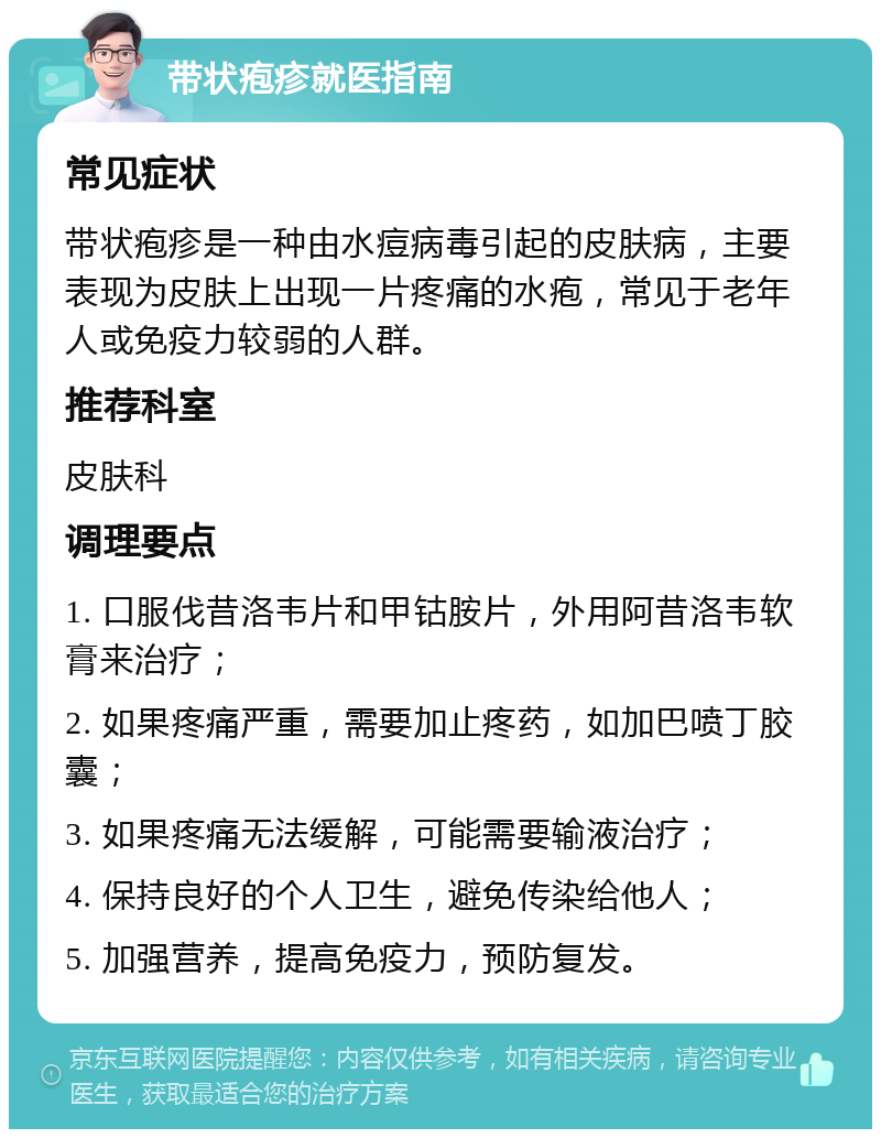 带状疱疹就医指南 常见症状 带状疱疹是一种由水痘病毒引起的皮肤病，主要表现为皮肤上出现一片疼痛的水疱，常见于老年人或免疫力较弱的人群。 推荐科室 皮肤科 调理要点 1. 口服伐昔洛韦片和甲钴胺片，外用阿昔洛韦软膏来治疗； 2. 如果疼痛严重，需要加止疼药，如加巴喷丁胶囊； 3. 如果疼痛无法缓解，可能需要输液治疗； 4. 保持良好的个人卫生，避免传染给他人； 5. 加强营养，提高免疫力，预防复发。