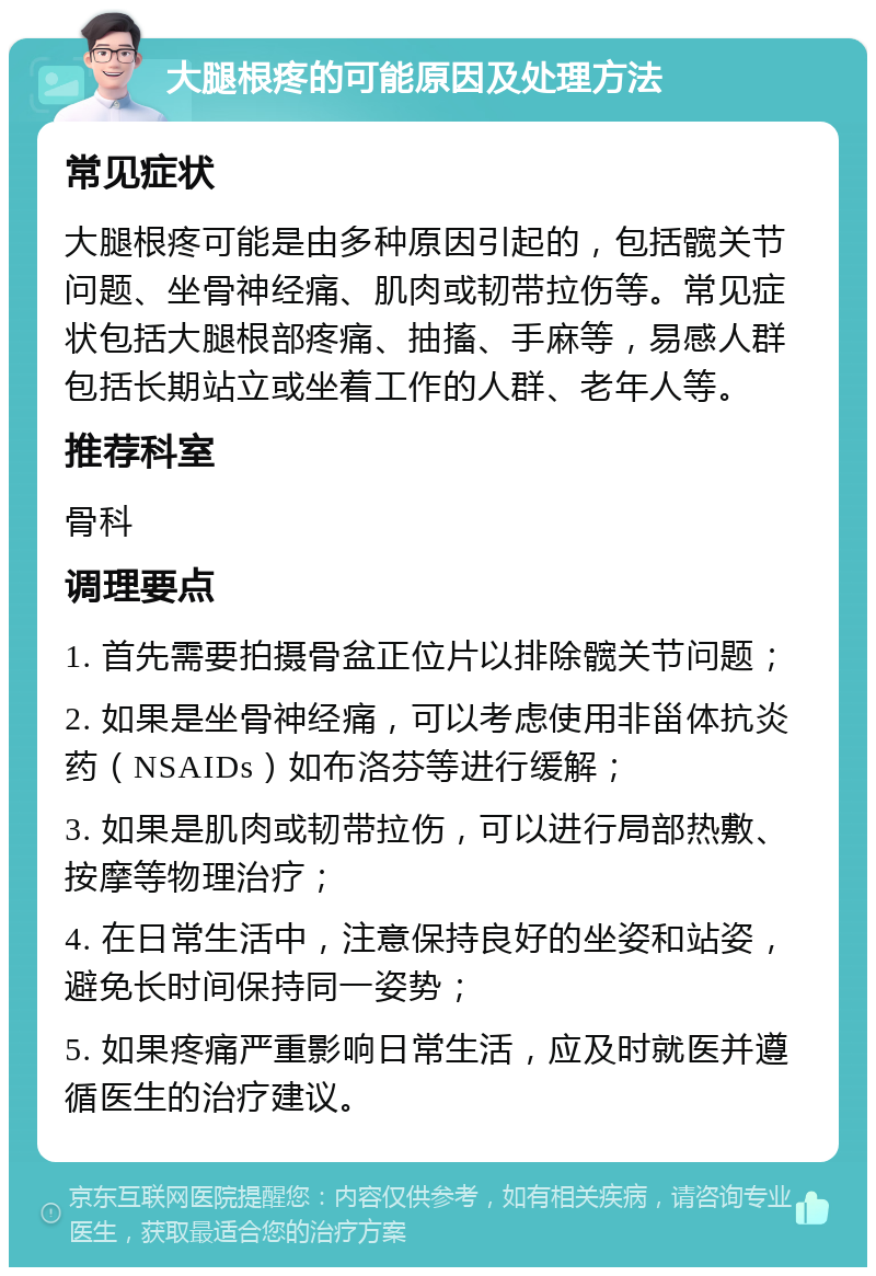 大腿根疼的可能原因及处理方法 常见症状 大腿根疼可能是由多种原因引起的，包括髋关节问题、坐骨神经痛、肌肉或韧带拉伤等。常见症状包括大腿根部疼痛、抽搐、手麻等，易感人群包括长期站立或坐着工作的人群、老年人等。 推荐科室 骨科 调理要点 1. 首先需要拍摄骨盆正位片以排除髋关节问题； 2. 如果是坐骨神经痛，可以考虑使用非甾体抗炎药（NSAIDs）如布洛芬等进行缓解； 3. 如果是肌肉或韧带拉伤，可以进行局部热敷、按摩等物理治疗； 4. 在日常生活中，注意保持良好的坐姿和站姿，避免长时间保持同一姿势； 5. 如果疼痛严重影响日常生活，应及时就医并遵循医生的治疗建议。