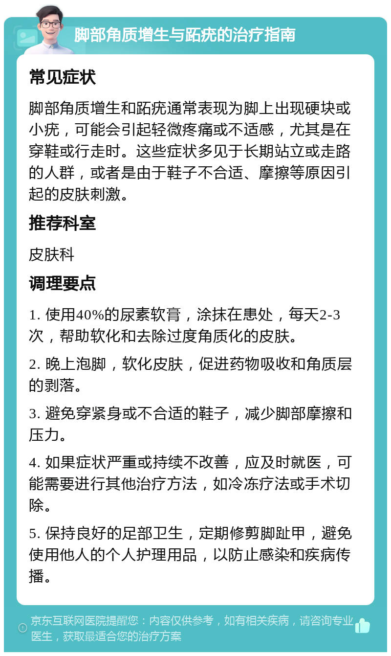 脚部角质增生与跖疣的治疗指南 常见症状 脚部角质增生和跖疣通常表现为脚上出现硬块或小疣，可能会引起轻微疼痛或不适感，尤其是在穿鞋或行走时。这些症状多见于长期站立或走路的人群，或者是由于鞋子不合适、摩擦等原因引起的皮肤刺激。 推荐科室 皮肤科 调理要点 1. 使用40%的尿素软膏，涂抹在患处，每天2-3次，帮助软化和去除过度角质化的皮肤。 2. 晚上泡脚，软化皮肤，促进药物吸收和角质层的剥落。 3. 避免穿紧身或不合适的鞋子，减少脚部摩擦和压力。 4. 如果症状严重或持续不改善，应及时就医，可能需要进行其他治疗方法，如冷冻疗法或手术切除。 5. 保持良好的足部卫生，定期修剪脚趾甲，避免使用他人的个人护理用品，以防止感染和疾病传播。