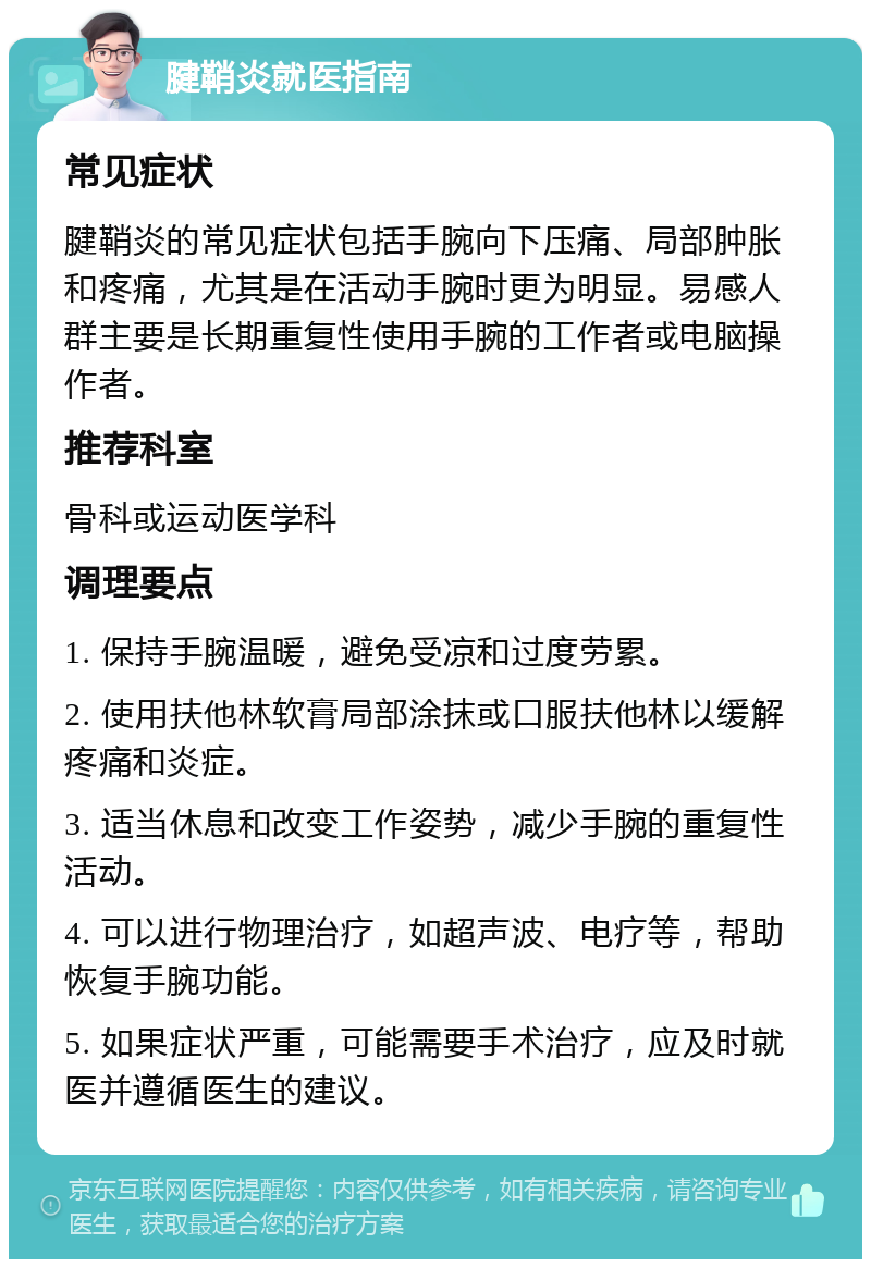 腱鞘炎就医指南 常见症状 腱鞘炎的常见症状包括手腕向下压痛、局部肿胀和疼痛，尤其是在活动手腕时更为明显。易感人群主要是长期重复性使用手腕的工作者或电脑操作者。 推荐科室 骨科或运动医学科 调理要点 1. 保持手腕温暖，避免受凉和过度劳累。 2. 使用扶他林软膏局部涂抹或口服扶他林以缓解疼痛和炎症。 3. 适当休息和改变工作姿势，减少手腕的重复性活动。 4. 可以进行物理治疗，如超声波、电疗等，帮助恢复手腕功能。 5. 如果症状严重，可能需要手术治疗，应及时就医并遵循医生的建议。