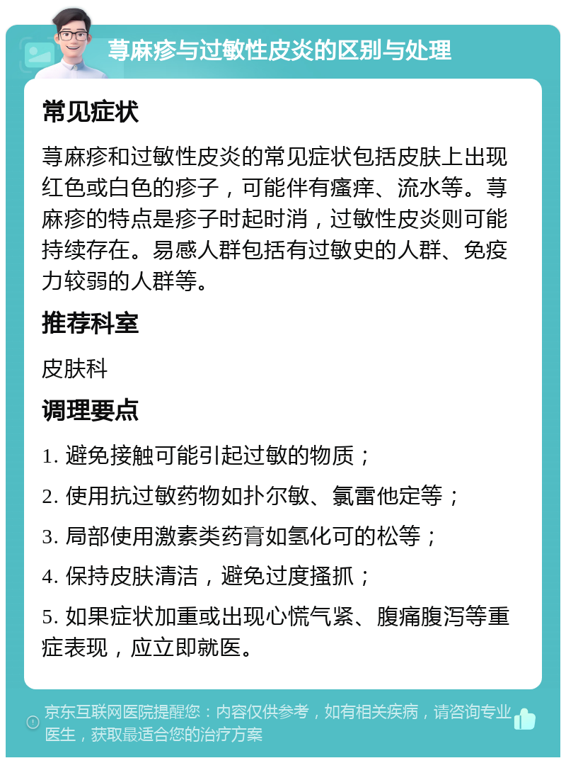 荨麻疹与过敏性皮炎的区别与处理 常见症状 荨麻疹和过敏性皮炎的常见症状包括皮肤上出现红色或白色的疹子，可能伴有瘙痒、流水等。荨麻疹的特点是疹子时起时消，过敏性皮炎则可能持续存在。易感人群包括有过敏史的人群、免疫力较弱的人群等。 推荐科室 皮肤科 调理要点 1. 避免接触可能引起过敏的物质； 2. 使用抗过敏药物如扑尔敏、氯雷他定等； 3. 局部使用激素类药膏如氢化可的松等； 4. 保持皮肤清洁，避免过度搔抓； 5. 如果症状加重或出现心慌气紧、腹痛腹泻等重症表现，应立即就医。