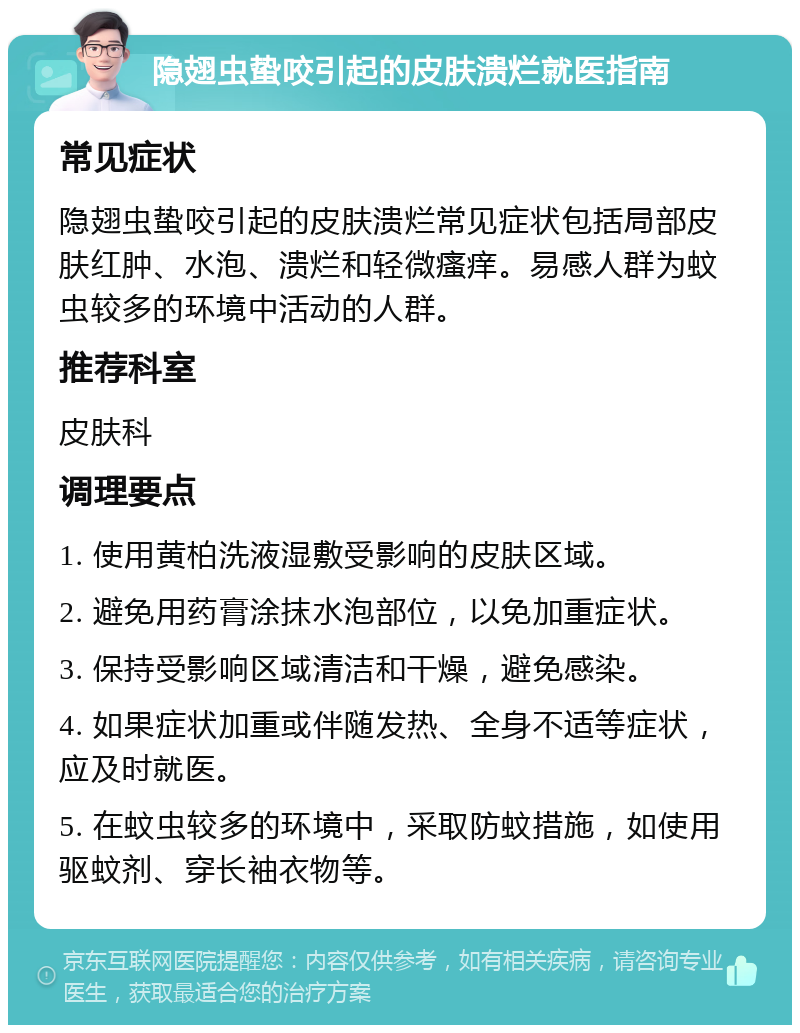 隐翅虫蛰咬引起的皮肤溃烂就医指南 常见症状 隐翅虫蛰咬引起的皮肤溃烂常见症状包括局部皮肤红肿、水泡、溃烂和轻微瘙痒。易感人群为蚊虫较多的环境中活动的人群。 推荐科室 皮肤科 调理要点 1. 使用黄柏洗液湿敷受影响的皮肤区域。 2. 避免用药膏涂抹水泡部位，以免加重症状。 3. 保持受影响区域清洁和干燥，避免感染。 4. 如果症状加重或伴随发热、全身不适等症状，应及时就医。 5. 在蚊虫较多的环境中，采取防蚊措施，如使用驱蚊剂、穿长袖衣物等。