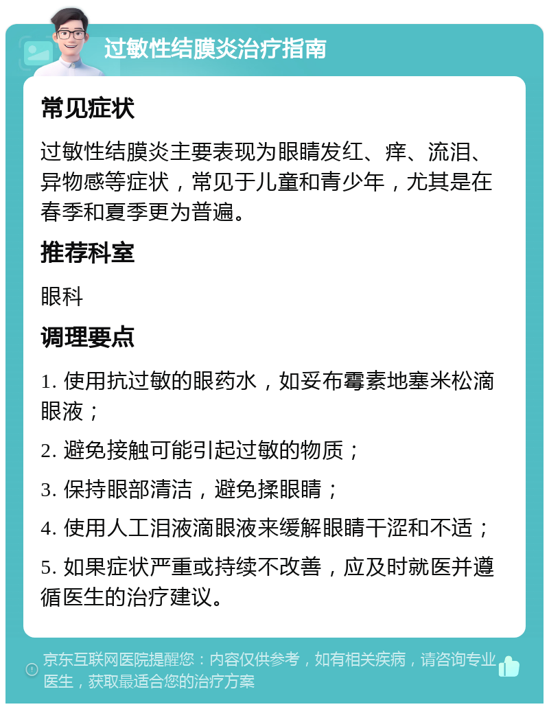 过敏性结膜炎治疗指南 常见症状 过敏性结膜炎主要表现为眼睛发红、痒、流泪、异物感等症状，常见于儿童和青少年，尤其是在春季和夏季更为普遍。 推荐科室 眼科 调理要点 1. 使用抗过敏的眼药水，如妥布霉素地塞米松滴眼液； 2. 避免接触可能引起过敏的物质； 3. 保持眼部清洁，避免揉眼睛； 4. 使用人工泪液滴眼液来缓解眼睛干涩和不适； 5. 如果症状严重或持续不改善，应及时就医并遵循医生的治疗建议。