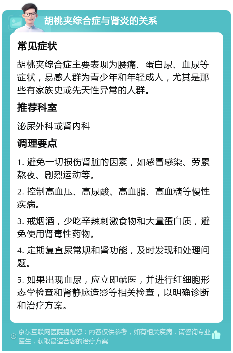 胡桃夹综合症与肾炎的关系 常见症状 胡桃夹综合症主要表现为腰痛、蛋白尿、血尿等症状，易感人群为青少年和年轻成人，尤其是那些有家族史或先天性异常的人群。 推荐科室 泌尿外科或肾内科 调理要点 1. 避免一切损伤肾脏的因素，如感冒感染、劳累熬夜、剧烈运动等。 2. 控制高血压、高尿酸、高血脂、高血糖等慢性疾病。 3. 戒烟酒，少吃辛辣刺激食物和大量蛋白质，避免使用肾毒性药物。 4. 定期复查尿常规和肾功能，及时发现和处理问题。 5. 如果出现血尿，应立即就医，并进行红细胞形态学检查和肾静脉造影等相关检查，以明确诊断和治疗方案。