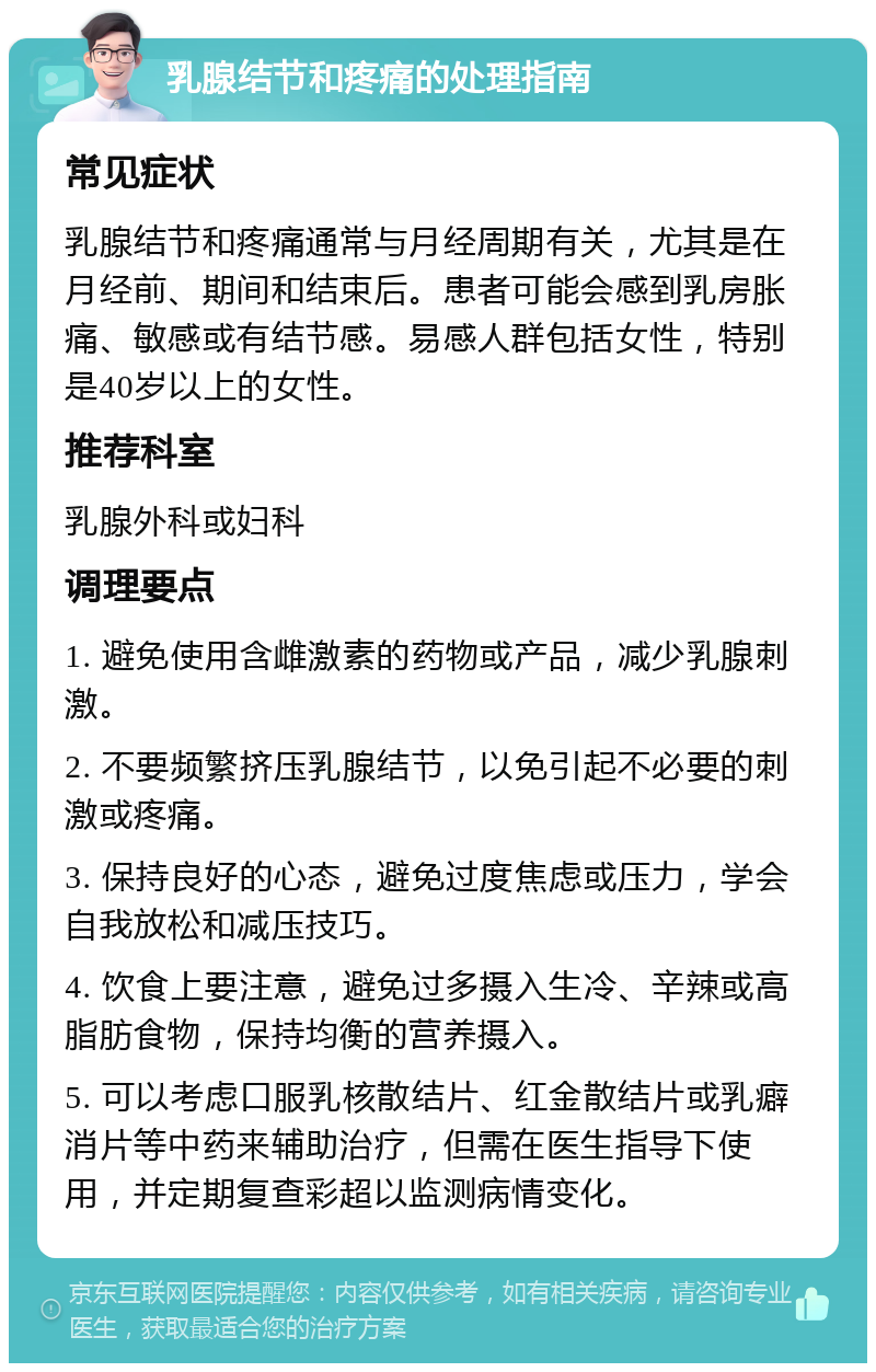 乳腺结节和疼痛的处理指南 常见症状 乳腺结节和疼痛通常与月经周期有关，尤其是在月经前、期间和结束后。患者可能会感到乳房胀痛、敏感或有结节感。易感人群包括女性，特别是40岁以上的女性。 推荐科室 乳腺外科或妇科 调理要点 1. 避免使用含雌激素的药物或产品，减少乳腺刺激。 2. 不要频繁挤压乳腺结节，以免引起不必要的刺激或疼痛。 3. 保持良好的心态，避免过度焦虑或压力，学会自我放松和减压技巧。 4. 饮食上要注意，避免过多摄入生冷、辛辣或高脂肪食物，保持均衡的营养摄入。 5. 可以考虑口服乳核散结片、红金散结片或乳癖消片等中药来辅助治疗，但需在医生指导下使用，并定期复查彩超以监测病情变化。