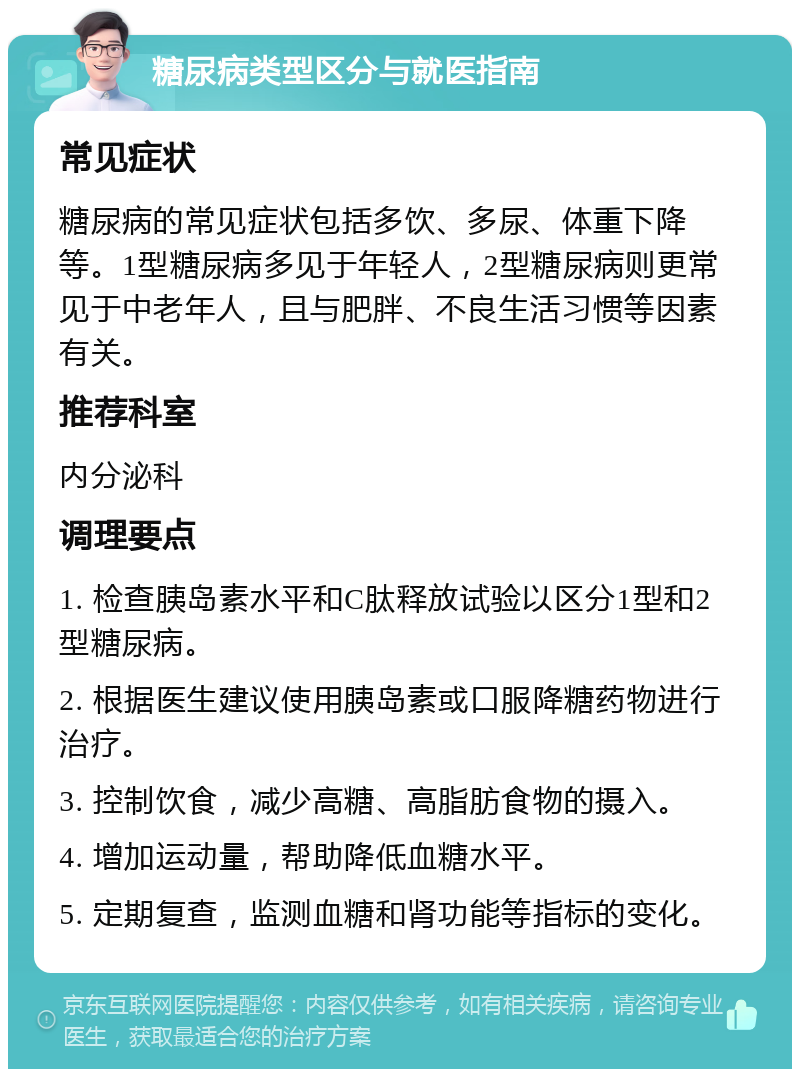 糖尿病类型区分与就医指南 常见症状 糖尿病的常见症状包括多饮、多尿、体重下降等。1型糖尿病多见于年轻人，2型糖尿病则更常见于中老年人，且与肥胖、不良生活习惯等因素有关。 推荐科室 内分泌科 调理要点 1. 检查胰岛素水平和C肽释放试验以区分1型和2型糖尿病。 2. 根据医生建议使用胰岛素或口服降糖药物进行治疗。 3. 控制饮食，减少高糖、高脂肪食物的摄入。 4. 增加运动量，帮助降低血糖水平。 5. 定期复查，监测血糖和肾功能等指标的变化。