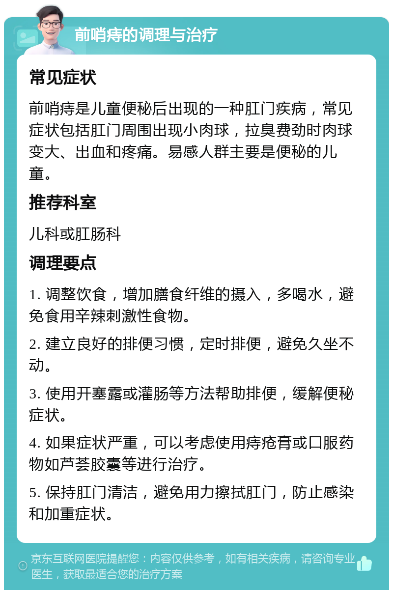 前哨痔的调理与治疗 常见症状 前哨痔是儿童便秘后出现的一种肛门疾病，常见症状包括肛门周围出现小肉球，拉臭费劲时肉球变大、出血和疼痛。易感人群主要是便秘的儿童。 推荐科室 儿科或肛肠科 调理要点 1. 调整饮食，增加膳食纤维的摄入，多喝水，避免食用辛辣刺激性食物。 2. 建立良好的排便习惯，定时排便，避免久坐不动。 3. 使用开塞露或灌肠等方法帮助排便，缓解便秘症状。 4. 如果症状严重，可以考虑使用痔疮膏或口服药物如芦荟胶囊等进行治疗。 5. 保持肛门清洁，避免用力擦拭肛门，防止感染和加重症状。