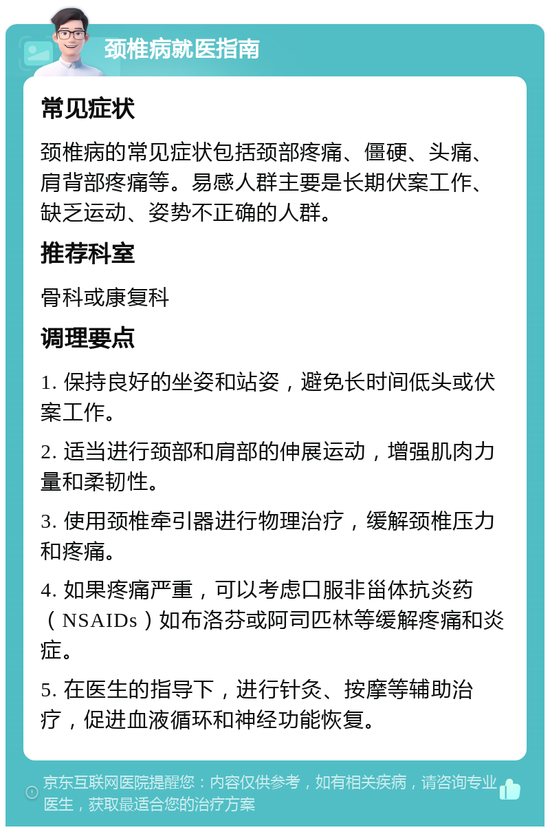 颈椎病就医指南 常见症状 颈椎病的常见症状包括颈部疼痛、僵硬、头痛、肩背部疼痛等。易感人群主要是长期伏案工作、缺乏运动、姿势不正确的人群。 推荐科室 骨科或康复科 调理要点 1. 保持良好的坐姿和站姿，避免长时间低头或伏案工作。 2. 适当进行颈部和肩部的伸展运动，增强肌肉力量和柔韧性。 3. 使用颈椎牵引器进行物理治疗，缓解颈椎压力和疼痛。 4. 如果疼痛严重，可以考虑口服非甾体抗炎药（NSAIDs）如布洛芬或阿司匹林等缓解疼痛和炎症。 5. 在医生的指导下，进行针灸、按摩等辅助治疗，促进血液循环和神经功能恢复。