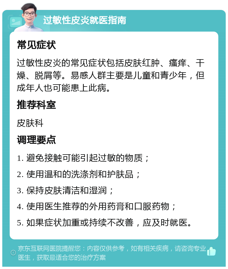 过敏性皮炎就医指南 常见症状 过敏性皮炎的常见症状包括皮肤红肿、瘙痒、干燥、脱屑等。易感人群主要是儿童和青少年，但成年人也可能患上此病。 推荐科室 皮肤科 调理要点 1. 避免接触可能引起过敏的物质； 2. 使用温和的洗涤剂和护肤品； 3. 保持皮肤清洁和湿润； 4. 使用医生推荐的外用药膏和口服药物； 5. 如果症状加重或持续不改善，应及时就医。