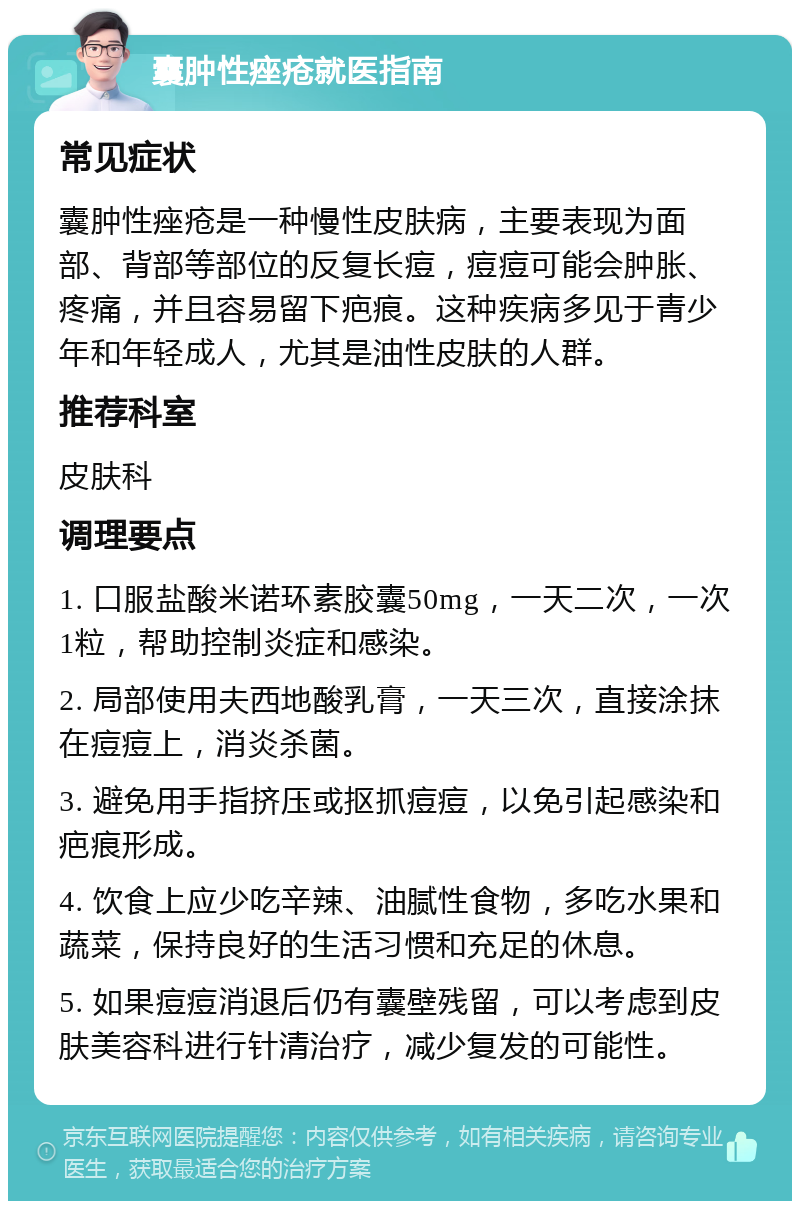 囊肿性痤疮就医指南 常见症状 囊肿性痤疮是一种慢性皮肤病，主要表现为面部、背部等部位的反复长痘，痘痘可能会肿胀、疼痛，并且容易留下疤痕。这种疾病多见于青少年和年轻成人，尤其是油性皮肤的人群。 推荐科室 皮肤科 调理要点 1. 口服盐酸米诺环素胶囊50mg，一天二次，一次1粒，帮助控制炎症和感染。 2. 局部使用夫西地酸乳膏，一天三次，直接涂抹在痘痘上，消炎杀菌。 3. 避免用手指挤压或抠抓痘痘，以免引起感染和疤痕形成。 4. 饮食上应少吃辛辣、油腻性食物，多吃水果和蔬菜，保持良好的生活习惯和充足的休息。 5. 如果痘痘消退后仍有囊壁残留，可以考虑到皮肤美容科进行针清治疗，减少复发的可能性。