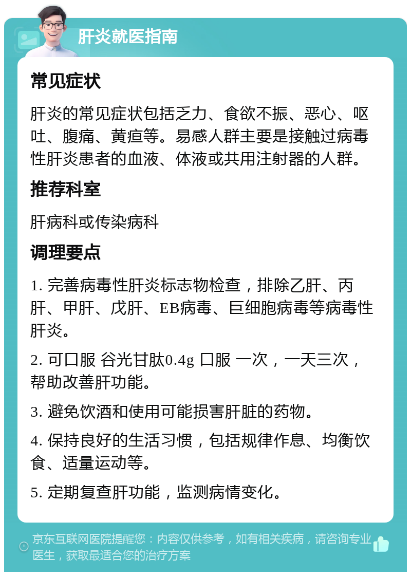 肝炎就医指南 常见症状 肝炎的常见症状包括乏力、食欲不振、恶心、呕吐、腹痛、黄疸等。易感人群主要是接触过病毒性肝炎患者的血液、体液或共用注射器的人群。 推荐科室 肝病科或传染病科 调理要点 1. 完善病毒性肝炎标志物检查，排除乙肝、丙肝、甲肝、戊肝、EB病毒、巨细胞病毒等病毒性肝炎。 2. 可口服 谷光甘肽0.4g 口服 一次，一天三次，帮助改善肝功能。 3. 避免饮酒和使用可能损害肝脏的药物。 4. 保持良好的生活习惯，包括规律作息、均衡饮食、适量运动等。 5. 定期复查肝功能，监测病情变化。