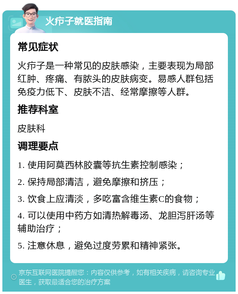 火疖子就医指南 常见症状 火疖子是一种常见的皮肤感染，主要表现为局部红肿、疼痛、有脓头的皮肤病变。易感人群包括免疫力低下、皮肤不洁、经常摩擦等人群。 推荐科室 皮肤科 调理要点 1. 使用阿莫西林胶囊等抗生素控制感染； 2. 保持局部清洁，避免摩擦和挤压； 3. 饮食上应清淡，多吃富含维生素C的食物； 4. 可以使用中药方如清热解毒汤、龙胆泻肝汤等辅助治疗； 5. 注意休息，避免过度劳累和精神紧张。