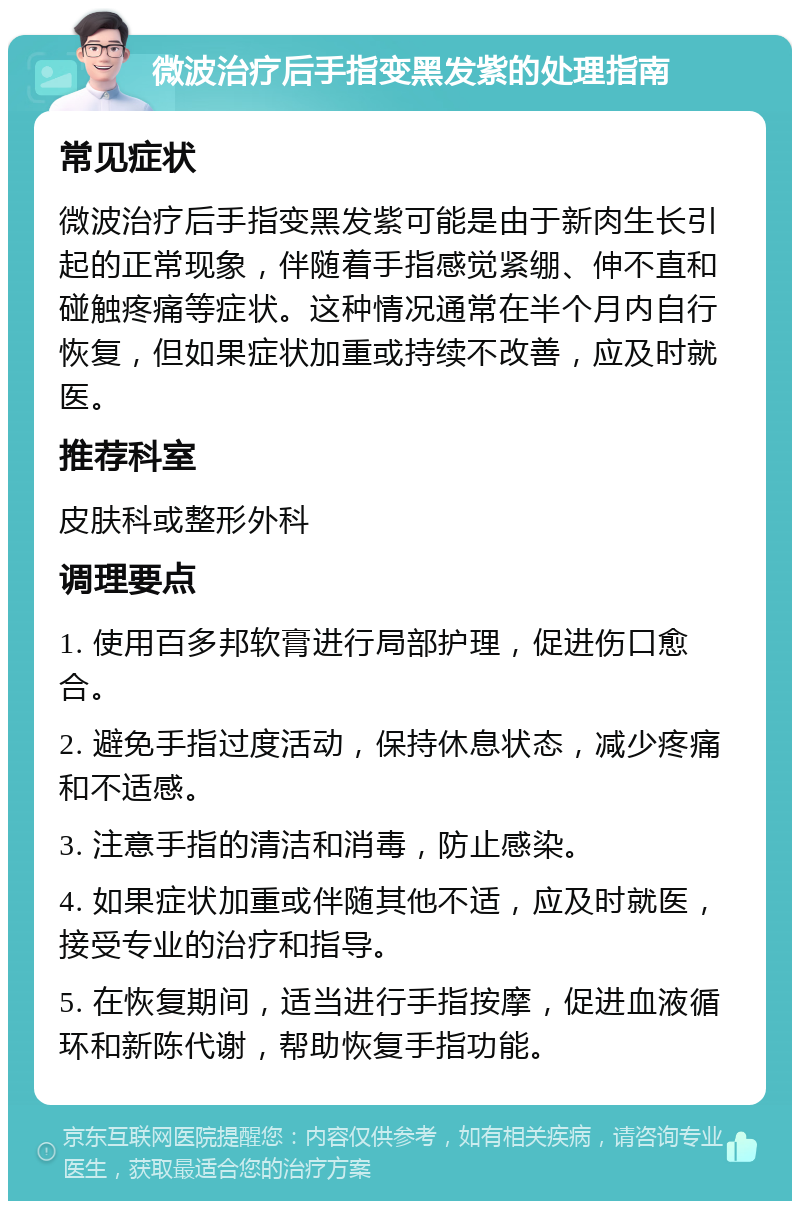 微波治疗后手指变黑发紫的处理指南 常见症状 微波治疗后手指变黑发紫可能是由于新肉生长引起的正常现象，伴随着手指感觉紧绷、伸不直和碰触疼痛等症状。这种情况通常在半个月内自行恢复，但如果症状加重或持续不改善，应及时就医。 推荐科室 皮肤科或整形外科 调理要点 1. 使用百多邦软膏进行局部护理，促进伤口愈合。 2. 避免手指过度活动，保持休息状态，减少疼痛和不适感。 3. 注意手指的清洁和消毒，防止感染。 4. 如果症状加重或伴随其他不适，应及时就医，接受专业的治疗和指导。 5. 在恢复期间，适当进行手指按摩，促进血液循环和新陈代谢，帮助恢复手指功能。