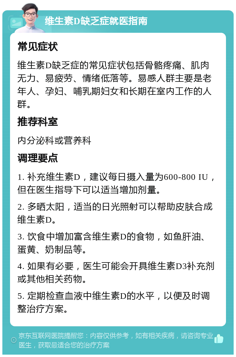 维生素D缺乏症就医指南 常见症状 维生素D缺乏症的常见症状包括骨骼疼痛、肌肉无力、易疲劳、情绪低落等。易感人群主要是老年人、孕妇、哺乳期妇女和长期在室内工作的人群。 推荐科室 内分泌科或营养科 调理要点 1. 补充维生素D，建议每日摄入量为600-800 IU，但在医生指导下可以适当增加剂量。 2. 多晒太阳，适当的日光照射可以帮助皮肤合成维生素D。 3. 饮食中增加富含维生素D的食物，如鱼肝油、蛋黄、奶制品等。 4. 如果有必要，医生可能会开具维生素D3补充剂或其他相关药物。 5. 定期检查血液中维生素D的水平，以便及时调整治疗方案。