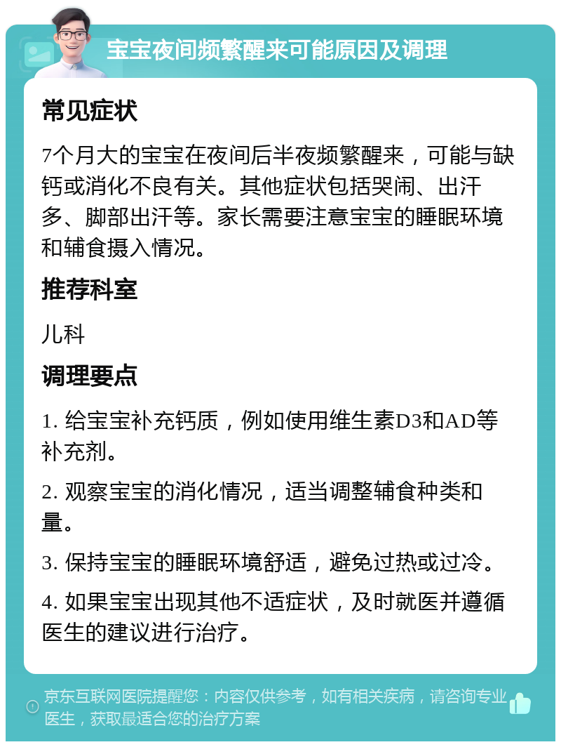 宝宝夜间频繁醒来可能原因及调理 常见症状 7个月大的宝宝在夜间后半夜频繁醒来，可能与缺钙或消化不良有关。其他症状包括哭闹、出汗多、脚部出汗等。家长需要注意宝宝的睡眠环境和辅食摄入情况。 推荐科室 儿科 调理要点 1. 给宝宝补充钙质，例如使用维生素D3和AD等补充剂。 2. 观察宝宝的消化情况，适当调整辅食种类和量。 3. 保持宝宝的睡眠环境舒适，避免过热或过冷。 4. 如果宝宝出现其他不适症状，及时就医并遵循医生的建议进行治疗。