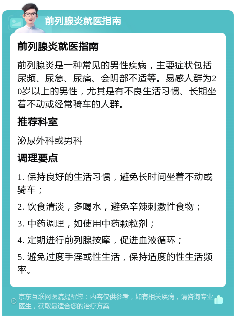 前列腺炎就医指南 前列腺炎就医指南 前列腺炎是一种常见的男性疾病，主要症状包括尿频、尿急、尿痛、会阴部不适等。易感人群为20岁以上的男性，尤其是有不良生活习惯、长期坐着不动或经常骑车的人群。 推荐科室 泌尿外科或男科 调理要点 1. 保持良好的生活习惯，避免长时间坐着不动或骑车； 2. 饮食清淡，多喝水，避免辛辣刺激性食物； 3. 中药调理，如使用中药颗粒剂； 4. 定期进行前列腺按摩，促进血液循环； 5. 避免过度手淫或性生活，保持适度的性生活频率。