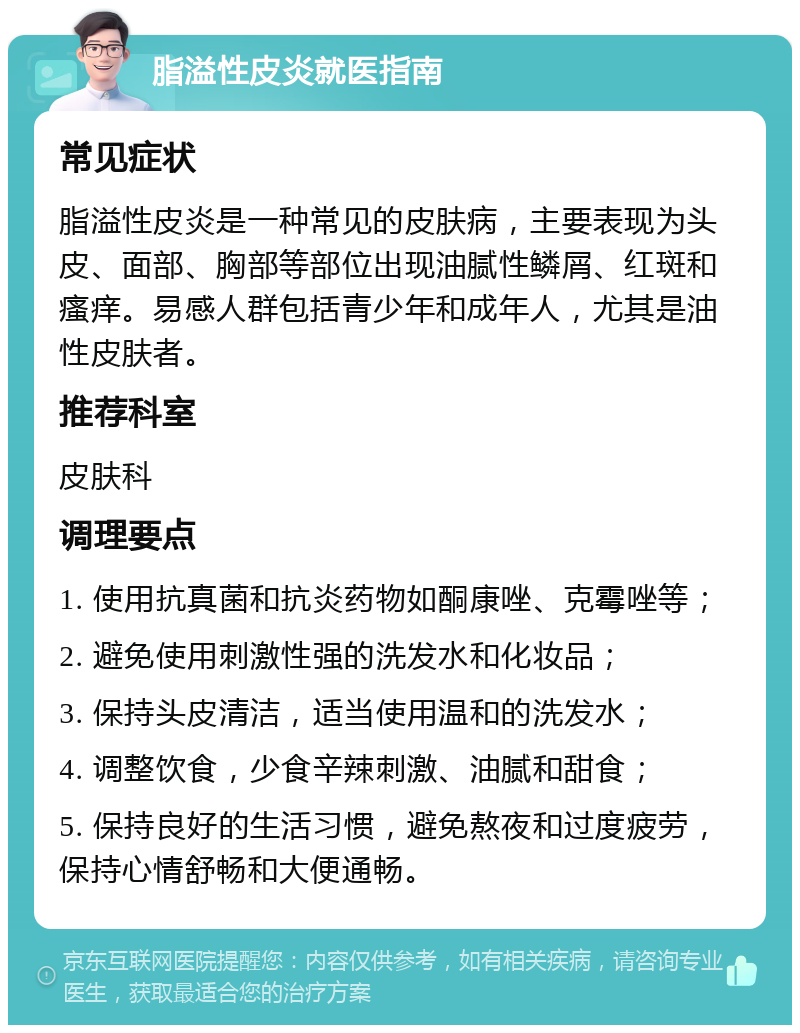 脂溢性皮炎就医指南 常见症状 脂溢性皮炎是一种常见的皮肤病，主要表现为头皮、面部、胸部等部位出现油腻性鳞屑、红斑和瘙痒。易感人群包括青少年和成年人，尤其是油性皮肤者。 推荐科室 皮肤科 调理要点 1. 使用抗真菌和抗炎药物如酮康唑、克霉唑等； 2. 避免使用刺激性强的洗发水和化妆品； 3. 保持头皮清洁，适当使用温和的洗发水； 4. 调整饮食，少食辛辣刺激、油腻和甜食； 5. 保持良好的生活习惯，避免熬夜和过度疲劳，保持心情舒畅和大便通畅。