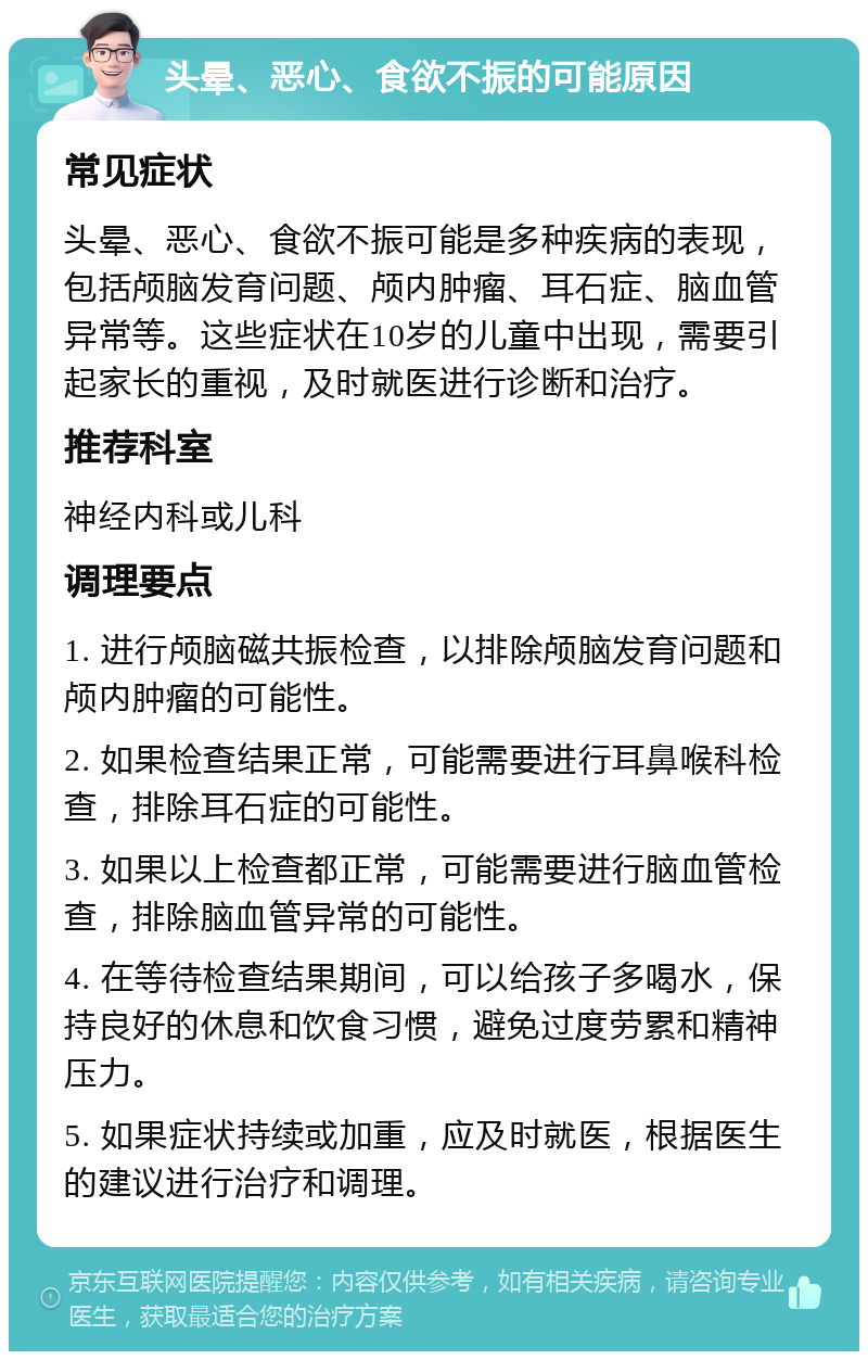 头晕、恶心、食欲不振的可能原因 常见症状 头晕、恶心、食欲不振可能是多种疾病的表现，包括颅脑发育问题、颅内肿瘤、耳石症、脑血管异常等。这些症状在10岁的儿童中出现，需要引起家长的重视，及时就医进行诊断和治疗。 推荐科室 神经内科或儿科 调理要点 1. 进行颅脑磁共振检查，以排除颅脑发育问题和颅内肿瘤的可能性。 2. 如果检查结果正常，可能需要进行耳鼻喉科检查，排除耳石症的可能性。 3. 如果以上检查都正常，可能需要进行脑血管检查，排除脑血管异常的可能性。 4. 在等待检查结果期间，可以给孩子多喝水，保持良好的休息和饮食习惯，避免过度劳累和精神压力。 5. 如果症状持续或加重，应及时就医，根据医生的建议进行治疗和调理。