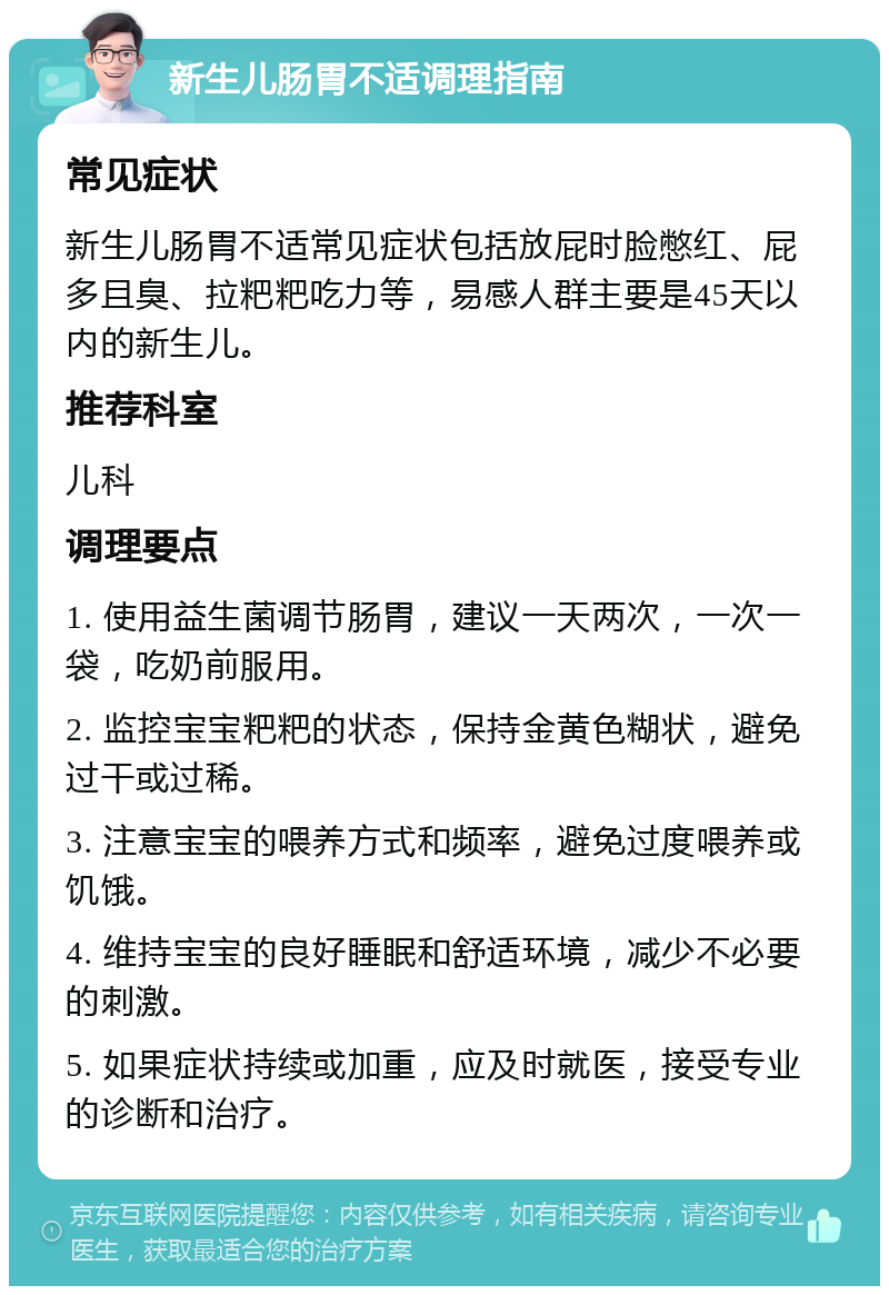 新生儿肠胃不适调理指南 常见症状 新生儿肠胃不适常见症状包括放屁时脸憋红、屁多且臭、拉粑粑吃力等，易感人群主要是45天以内的新生儿。 推荐科室 儿科 调理要点 1. 使用益生菌调节肠胃，建议一天两次，一次一袋，吃奶前服用。 2. 监控宝宝粑粑的状态，保持金黄色糊状，避免过干或过稀。 3. 注意宝宝的喂养方式和频率，避免过度喂养或饥饿。 4. 维持宝宝的良好睡眠和舒适环境，减少不必要的刺激。 5. 如果症状持续或加重，应及时就医，接受专业的诊断和治疗。