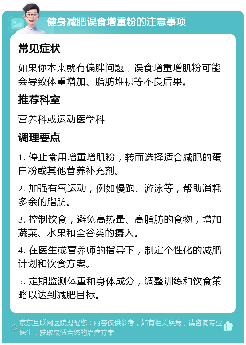 健身减肥误食增重粉的注意事项 常见症状 如果你本来就有偏胖问题，误食增重增肌粉可能会导致体重增加、脂肪堆积等不良后果。 推荐科室 营养科或运动医学科 调理要点 1. 停止食用增重增肌粉，转而选择适合减肥的蛋白粉或其他营养补充剂。 2. 加强有氧运动，例如慢跑、游泳等，帮助消耗多余的脂肪。 3. 控制饮食，避免高热量、高脂肪的食物，增加蔬菜、水果和全谷类的摄入。 4. 在医生或营养师的指导下，制定个性化的减肥计划和饮食方案。 5. 定期监测体重和身体成分，调整训练和饮食策略以达到减肥目标。