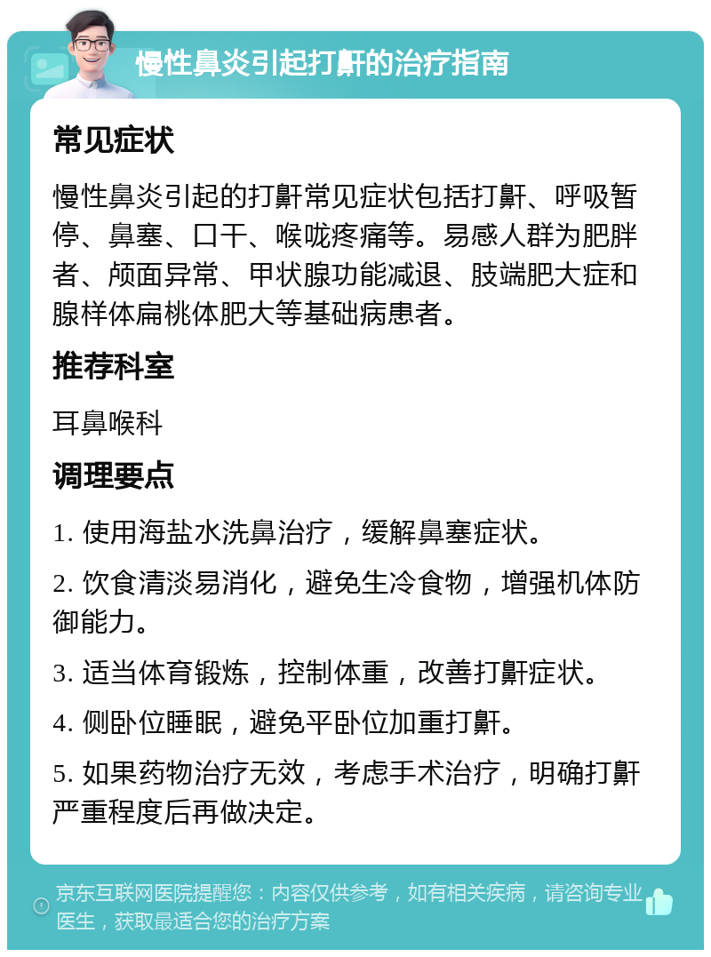 慢性鼻炎引起打鼾的治疗指南 常见症状 慢性鼻炎引起的打鼾常见症状包括打鼾、呼吸暂停、鼻塞、口干、喉咙疼痛等。易感人群为肥胖者、颅面异常、甲状腺功能减退、肢端肥大症和腺样体扁桃体肥大等基础病患者。 推荐科室 耳鼻喉科 调理要点 1. 使用海盐水洗鼻治疗，缓解鼻塞症状。 2. 饮食清淡易消化，避免生冷食物，增强机体防御能力。 3. 适当体育锻炼，控制体重，改善打鼾症状。 4. 侧卧位睡眠，避免平卧位加重打鼾。 5. 如果药物治疗无效，考虑手术治疗，明确打鼾严重程度后再做决定。