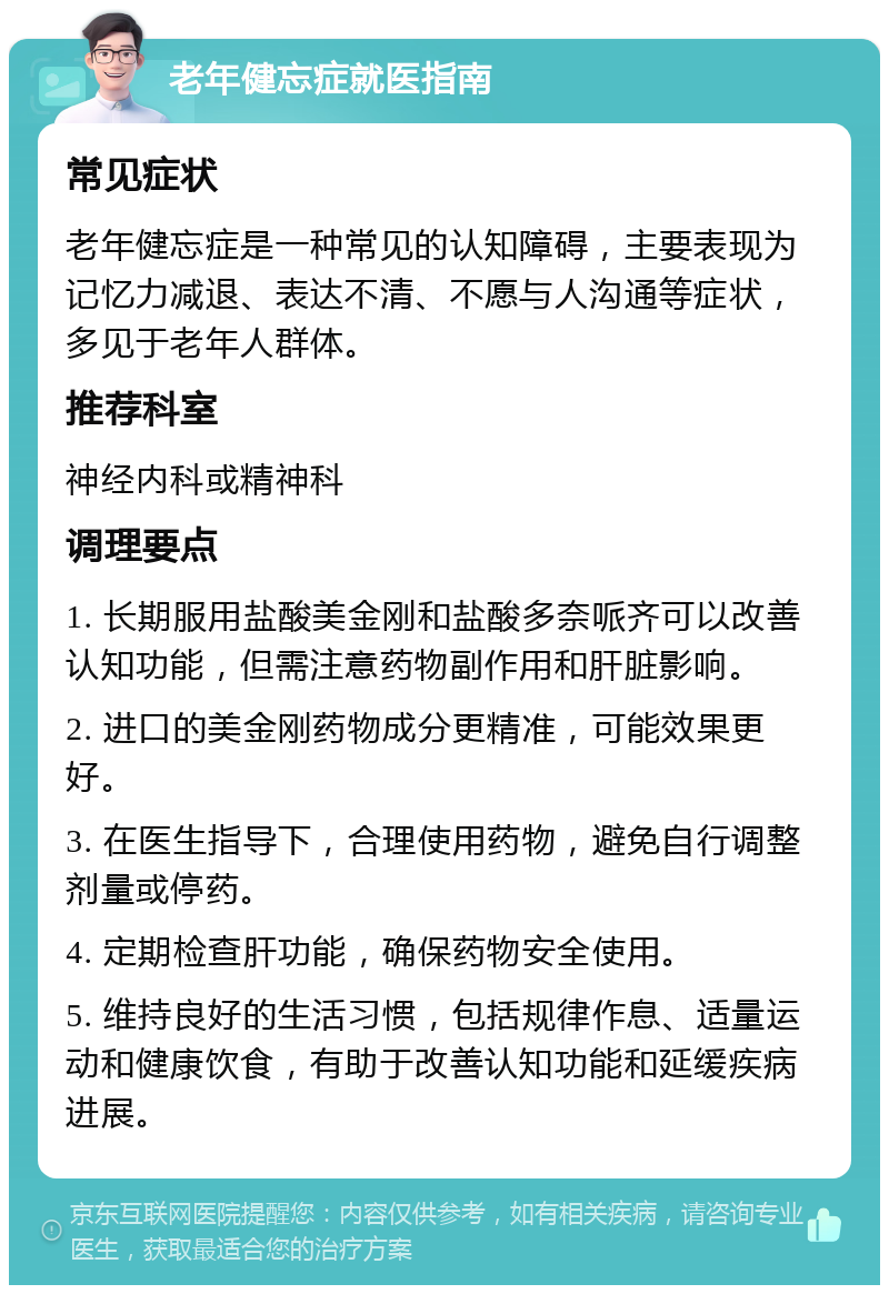 老年健忘症就医指南 常见症状 老年健忘症是一种常见的认知障碍，主要表现为记忆力减退、表达不清、不愿与人沟通等症状，多见于老年人群体。 推荐科室 神经内科或精神科 调理要点 1. 长期服用盐酸美金刚和盐酸多奈哌齐可以改善认知功能，但需注意药物副作用和肝脏影响。 2. 进口的美金刚药物成分更精准，可能效果更好。 3. 在医生指导下，合理使用药物，避免自行调整剂量或停药。 4. 定期检查肝功能，确保药物安全使用。 5. 维持良好的生活习惯，包括规律作息、适量运动和健康饮食，有助于改善认知功能和延缓疾病进展。