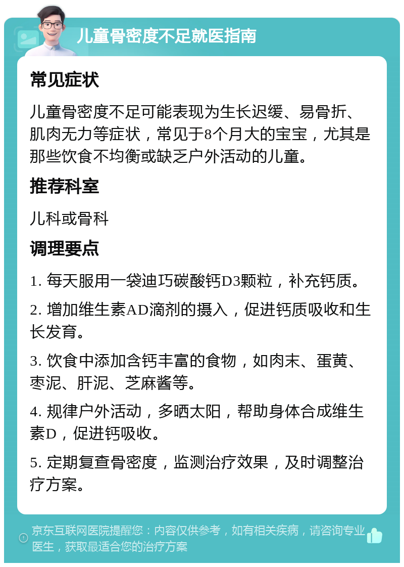 儿童骨密度不足就医指南 常见症状 儿童骨密度不足可能表现为生长迟缓、易骨折、肌肉无力等症状，常见于8个月大的宝宝，尤其是那些饮食不均衡或缺乏户外活动的儿童。 推荐科室 儿科或骨科 调理要点 1. 每天服用一袋迪巧碳酸钙D3颗粒，补充钙质。 2. 增加维生素AD滴剂的摄入，促进钙质吸收和生长发育。 3. 饮食中添加含钙丰富的食物，如肉末、蛋黄、枣泥、肝泥、芝麻酱等。 4. 规律户外活动，多晒太阳，帮助身体合成维生素D，促进钙吸收。 5. 定期复查骨密度，监测治疗效果，及时调整治疗方案。