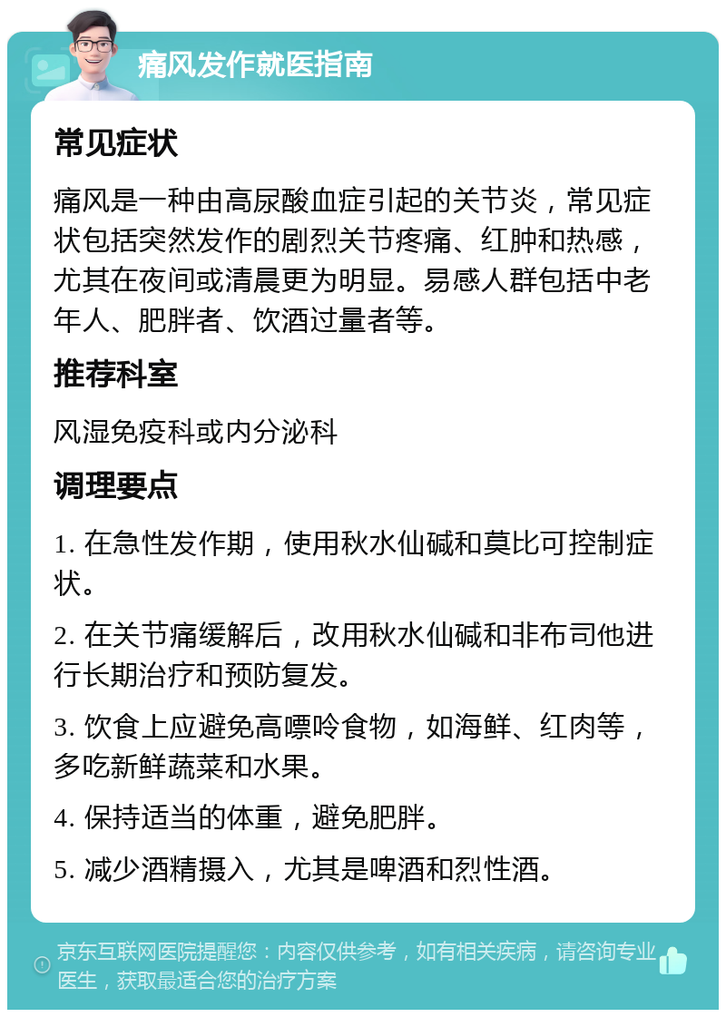 痛风发作就医指南 常见症状 痛风是一种由高尿酸血症引起的关节炎，常见症状包括突然发作的剧烈关节疼痛、红肿和热感，尤其在夜间或清晨更为明显。易感人群包括中老年人、肥胖者、饮酒过量者等。 推荐科室 风湿免疫科或内分泌科 调理要点 1. 在急性发作期，使用秋水仙碱和莫比可控制症状。 2. 在关节痛缓解后，改用秋水仙碱和非布司他进行长期治疗和预防复发。 3. 饮食上应避免高嘌呤食物，如海鲜、红肉等，多吃新鲜蔬菜和水果。 4. 保持适当的体重，避免肥胖。 5. 减少酒精摄入，尤其是啤酒和烈性酒。