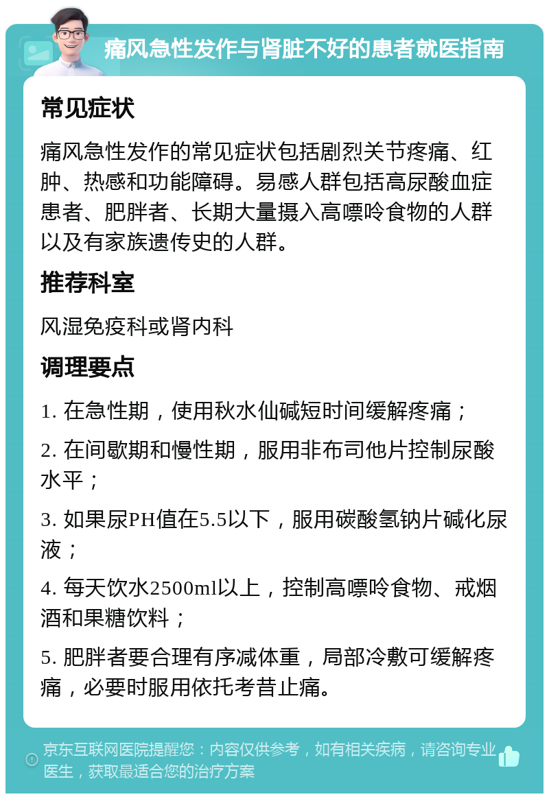 痛风急性发作与肾脏不好的患者就医指南 常见症状 痛风急性发作的常见症状包括剧烈关节疼痛、红肿、热感和功能障碍。易感人群包括高尿酸血症患者、肥胖者、长期大量摄入高嘌呤食物的人群以及有家族遗传史的人群。 推荐科室 风湿免疫科或肾内科 调理要点 1. 在急性期，使用秋水仙碱短时间缓解疼痛； 2. 在间歇期和慢性期，服用非布司他片控制尿酸水平； 3. 如果尿PH值在5.5以下，服用碳酸氢钠片碱化尿液； 4. 每天饮水2500ml以上，控制高嘌呤食物、戒烟酒和果糖饮料； 5. 肥胖者要合理有序减体重，局部冷敷可缓解疼痛，必要时服用依托考昔止痛。