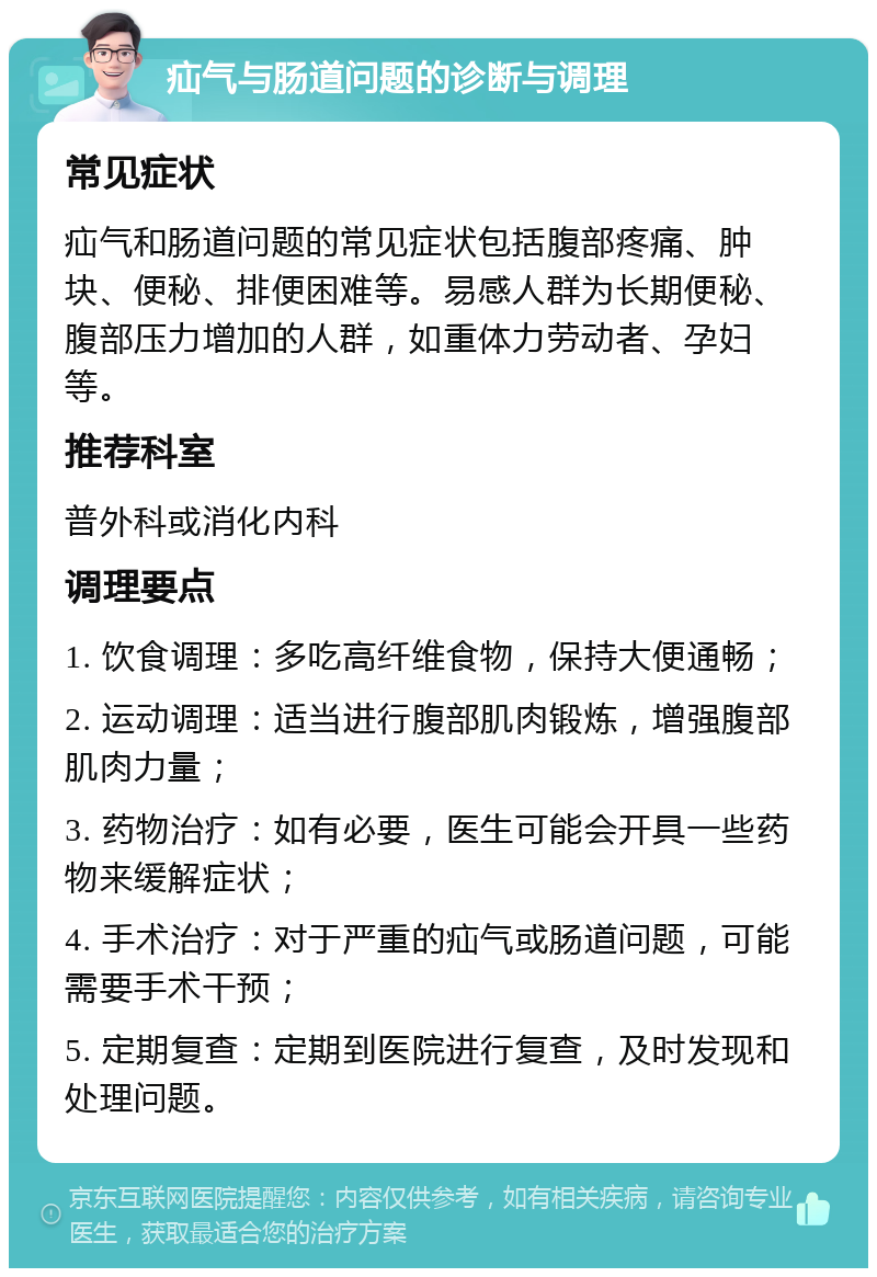 疝气与肠道问题的诊断与调理 常见症状 疝气和肠道问题的常见症状包括腹部疼痛、肿块、便秘、排便困难等。易感人群为长期便秘、腹部压力增加的人群，如重体力劳动者、孕妇等。 推荐科室 普外科或消化内科 调理要点 1. 饮食调理：多吃高纤维食物，保持大便通畅； 2. 运动调理：适当进行腹部肌肉锻炼，增强腹部肌肉力量； 3. 药物治疗：如有必要，医生可能会开具一些药物来缓解症状； 4. 手术治疗：对于严重的疝气或肠道问题，可能需要手术干预； 5. 定期复查：定期到医院进行复查，及时发现和处理问题。