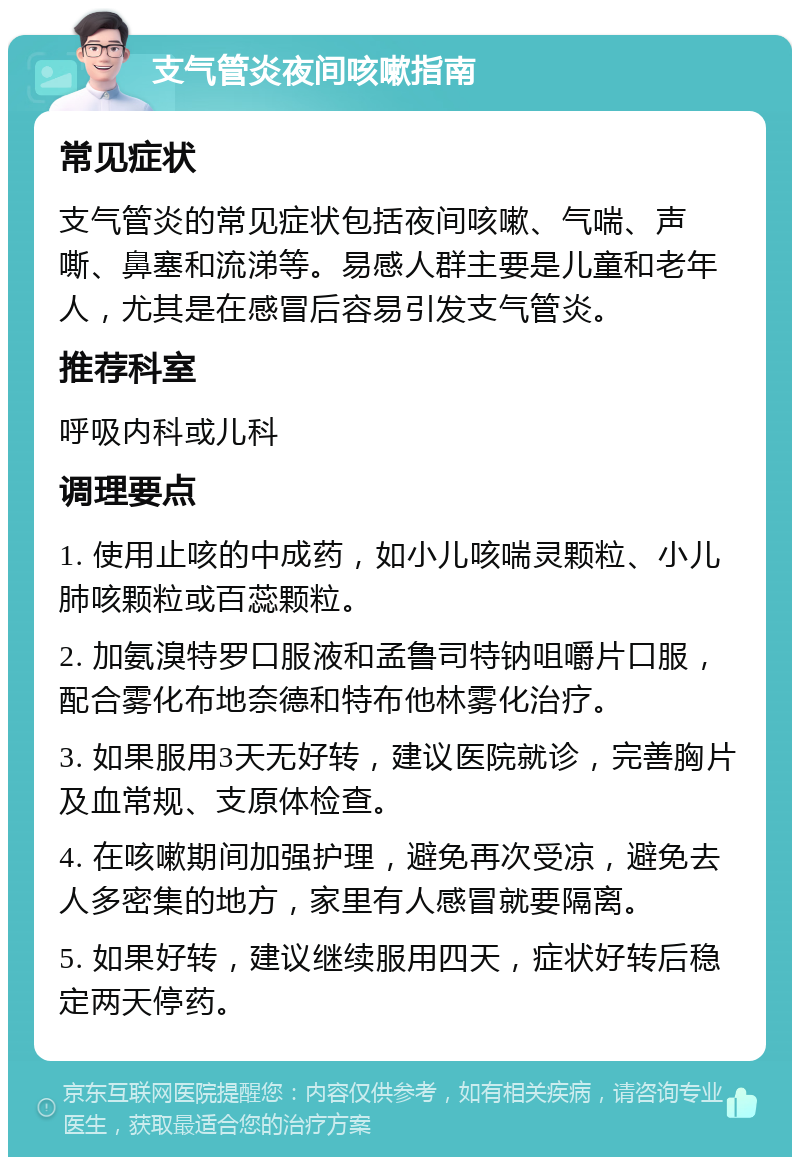 支气管炎夜间咳嗽指南 常见症状 支气管炎的常见症状包括夜间咳嗽、气喘、声嘶、鼻塞和流涕等。易感人群主要是儿童和老年人，尤其是在感冒后容易引发支气管炎。 推荐科室 呼吸内科或儿科 调理要点 1. 使用止咳的中成药，如小儿咳喘灵颗粒、小儿肺咳颗粒或百蕊颗粒。 2. 加氨溴特罗口服液和孟鲁司特钠咀嚼片口服，配合雾化布地奈德和特布他林雾化治疗。 3. 如果服用3天无好转，建议医院就诊，完善胸片及血常规、支原体检查。 4. 在咳嗽期间加强护理，避免再次受凉，避免去人多密集的地方，家里有人感冒就要隔离。 5. 如果好转，建议继续服用四天，症状好转后稳定两天停药。