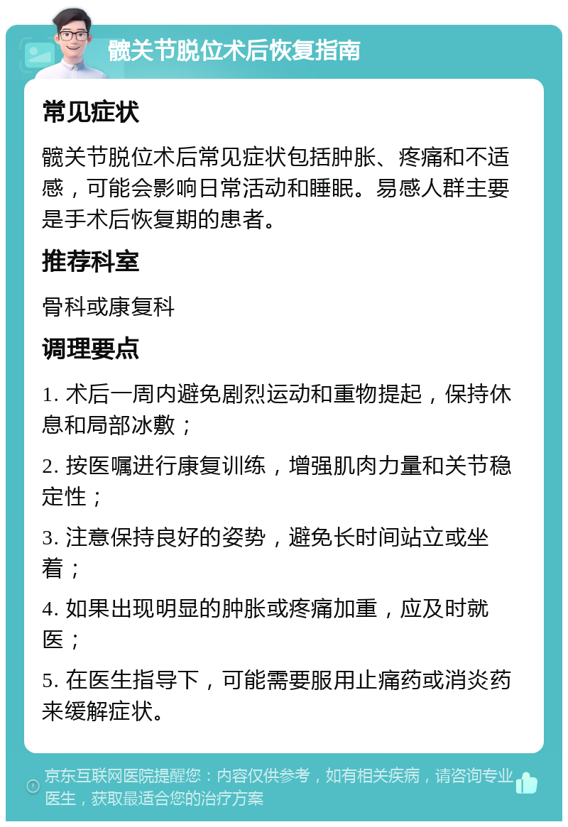 髋关节脱位术后恢复指南 常见症状 髋关节脱位术后常见症状包括肿胀、疼痛和不适感，可能会影响日常活动和睡眠。易感人群主要是手术后恢复期的患者。 推荐科室 骨科或康复科 调理要点 1. 术后一周内避免剧烈运动和重物提起，保持休息和局部冰敷； 2. 按医嘱进行康复训练，增强肌肉力量和关节稳定性； 3. 注意保持良好的姿势，避免长时间站立或坐着； 4. 如果出现明显的肿胀或疼痛加重，应及时就医； 5. 在医生指导下，可能需要服用止痛药或消炎药来缓解症状。