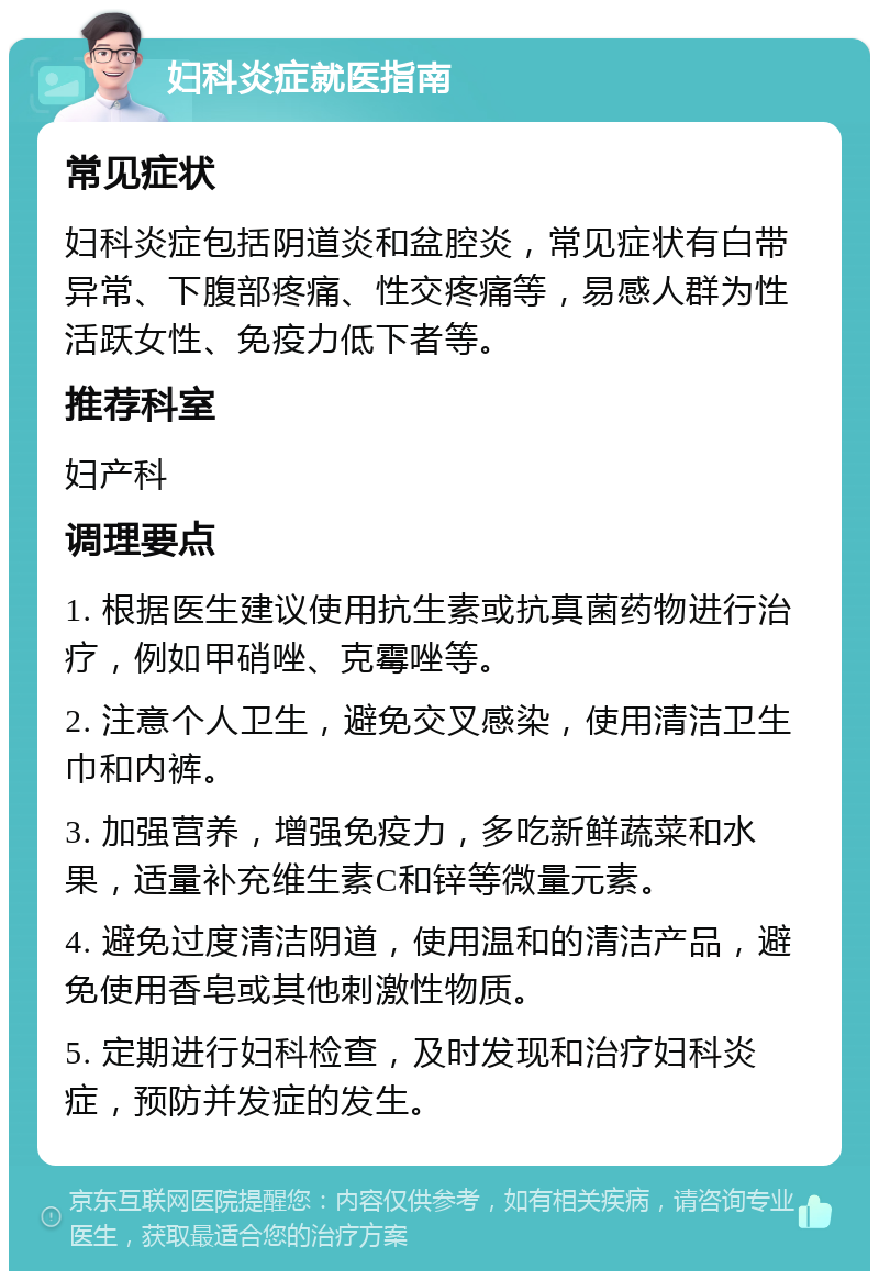 妇科炎症就医指南 常见症状 妇科炎症包括阴道炎和盆腔炎，常见症状有白带异常、下腹部疼痛、性交疼痛等，易感人群为性活跃女性、免疫力低下者等。 推荐科室 妇产科 调理要点 1. 根据医生建议使用抗生素或抗真菌药物进行治疗，例如甲硝唑、克霉唑等。 2. 注意个人卫生，避免交叉感染，使用清洁卫生巾和内裤。 3. 加强营养，增强免疫力，多吃新鲜蔬菜和水果，适量补充维生素C和锌等微量元素。 4. 避免过度清洁阴道，使用温和的清洁产品，避免使用香皂或其他刺激性物质。 5. 定期进行妇科检查，及时发现和治疗妇科炎症，预防并发症的发生。