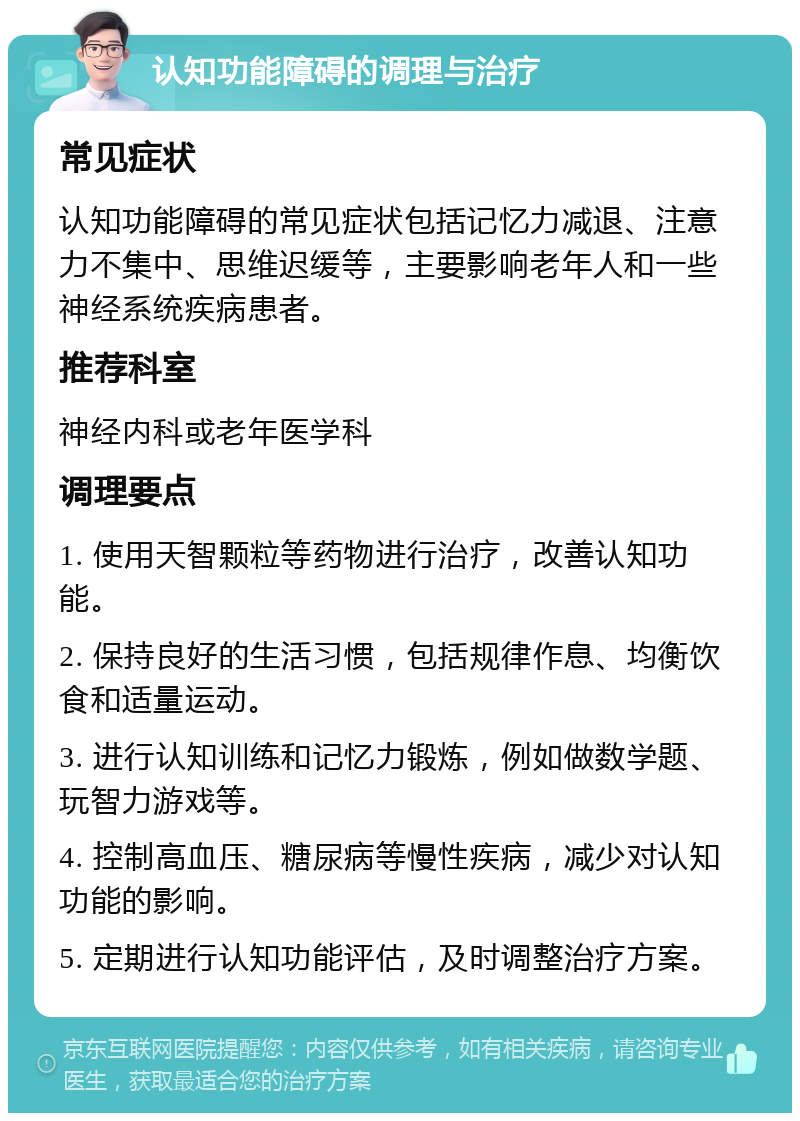 认知功能障碍的调理与治疗 常见症状 认知功能障碍的常见症状包括记忆力减退、注意力不集中、思维迟缓等，主要影响老年人和一些神经系统疾病患者。 推荐科室 神经内科或老年医学科 调理要点 1. 使用天智颗粒等药物进行治疗，改善认知功能。 2. 保持良好的生活习惯，包括规律作息、均衡饮食和适量运动。 3. 进行认知训练和记忆力锻炼，例如做数学题、玩智力游戏等。 4. 控制高血压、糖尿病等慢性疾病，减少对认知功能的影响。 5. 定期进行认知功能评估，及时调整治疗方案。