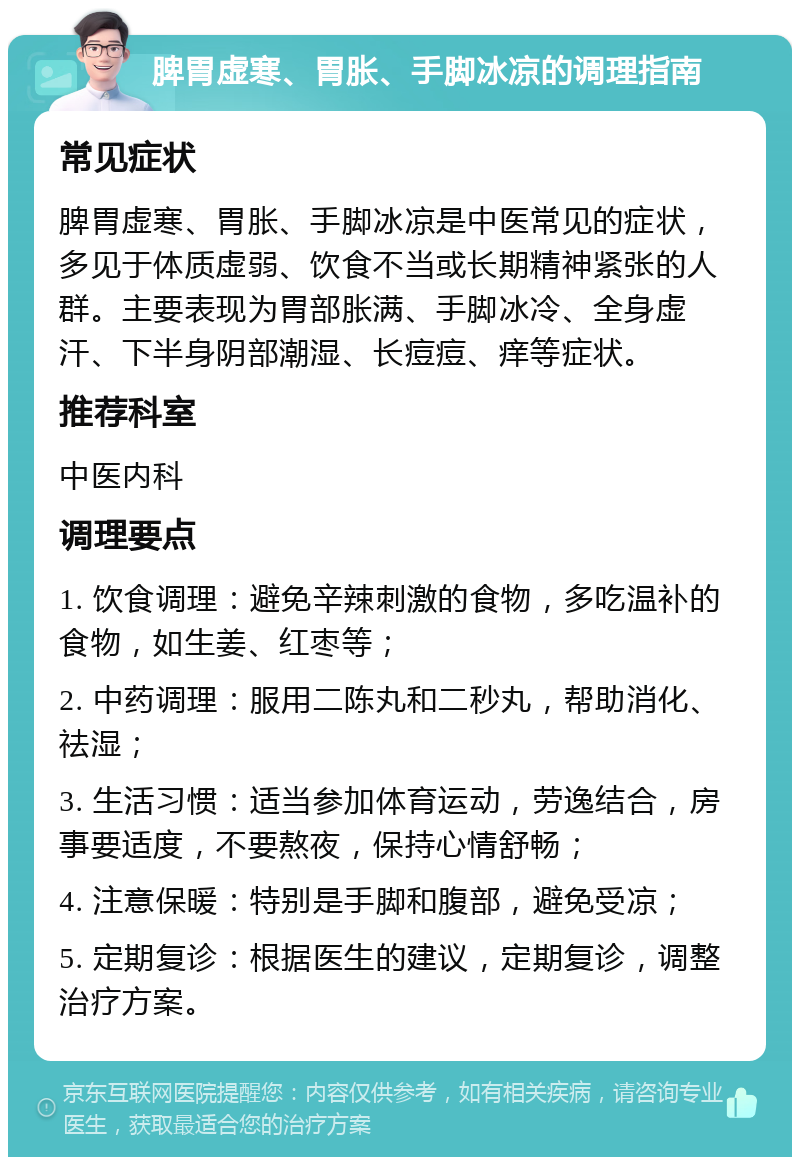 脾胃虚寒、胃胀、手脚冰凉的调理指南 常见症状 脾胃虚寒、胃胀、手脚冰凉是中医常见的症状，多见于体质虚弱、饮食不当或长期精神紧张的人群。主要表现为胃部胀满、手脚冰冷、全身虚汗、下半身阴部潮湿、长痘痘、痒等症状。 推荐科室 中医内科 调理要点 1. 饮食调理：避免辛辣刺激的食物，多吃温补的食物，如生姜、红枣等； 2. 中药调理：服用二陈丸和二秒丸，帮助消化、祛湿； 3. 生活习惯：适当参加体育运动，劳逸结合，房事要适度，不要熬夜，保持心情舒畅； 4. 注意保暖：特别是手脚和腹部，避免受凉； 5. 定期复诊：根据医生的建议，定期复诊，调整治疗方案。