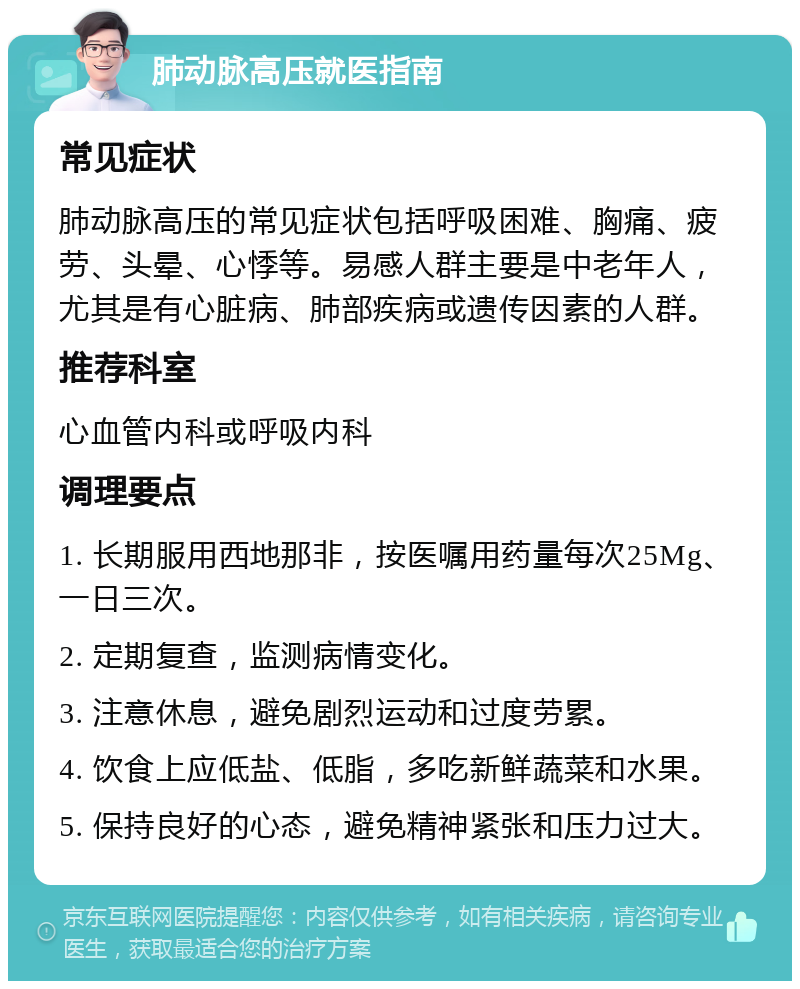 肺动脉高压就医指南 常见症状 肺动脉高压的常见症状包括呼吸困难、胸痛、疲劳、头晕、心悸等。易感人群主要是中老年人，尤其是有心脏病、肺部疾病或遗传因素的人群。 推荐科室 心血管内科或呼吸内科 调理要点 1. 长期服用西地那非，按医嘱用药量每次25Mg、一日三次。 2. 定期复查，监测病情变化。 3. 注意休息，避免剧烈运动和过度劳累。 4. 饮食上应低盐、低脂，多吃新鲜蔬菜和水果。 5. 保持良好的心态，避免精神紧张和压力过大。