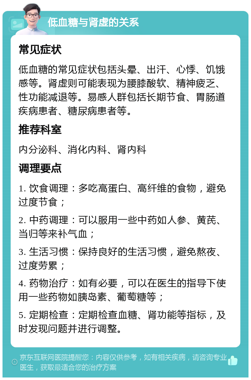 低血糖与肾虚的关系 常见症状 低血糖的常见症状包括头晕、出汗、心悸、饥饿感等。肾虚则可能表现为腰膝酸软、精神疲乏、性功能减退等。易感人群包括长期节食、胃肠道疾病患者、糖尿病患者等。 推荐科室 内分泌科、消化内科、肾内科 调理要点 1. 饮食调理：多吃高蛋白、高纤维的食物，避免过度节食； 2. 中药调理：可以服用一些中药如人参、黄芪、当归等来补气血； 3. 生活习惯：保持良好的生活习惯，避免熬夜、过度劳累； 4. 药物治疗：如有必要，可以在医生的指导下使用一些药物如胰岛素、葡萄糖等； 5. 定期检查：定期检查血糖、肾功能等指标，及时发现问题并进行调整。